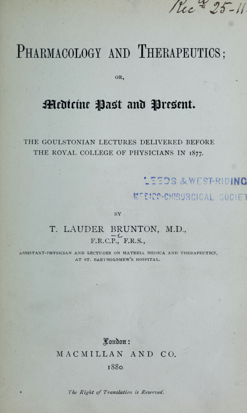 OR, JHetrfriw |3ast anti ^rcGtnt. THE GOULSTONIAN LECTURES DELIVERED BEFORE THE ROYAL COLLEGE OF PHYSICIANS IN 1877. &WEST-R!DiNC fre?pr-cM!RURC(CAL societ BY T. LAUDER BRUNTON, M.D., — c F.R.C.P., F.R.S., ASSISTANT-PHYSICIAN AND LECTURER ON MATERIA MEDICA AND THERAPEUTICS, at st. Bartholomew’s hospital. IToirboit: MACMILLAN AND CO. 1880 The Right of Translation is Reserved.
