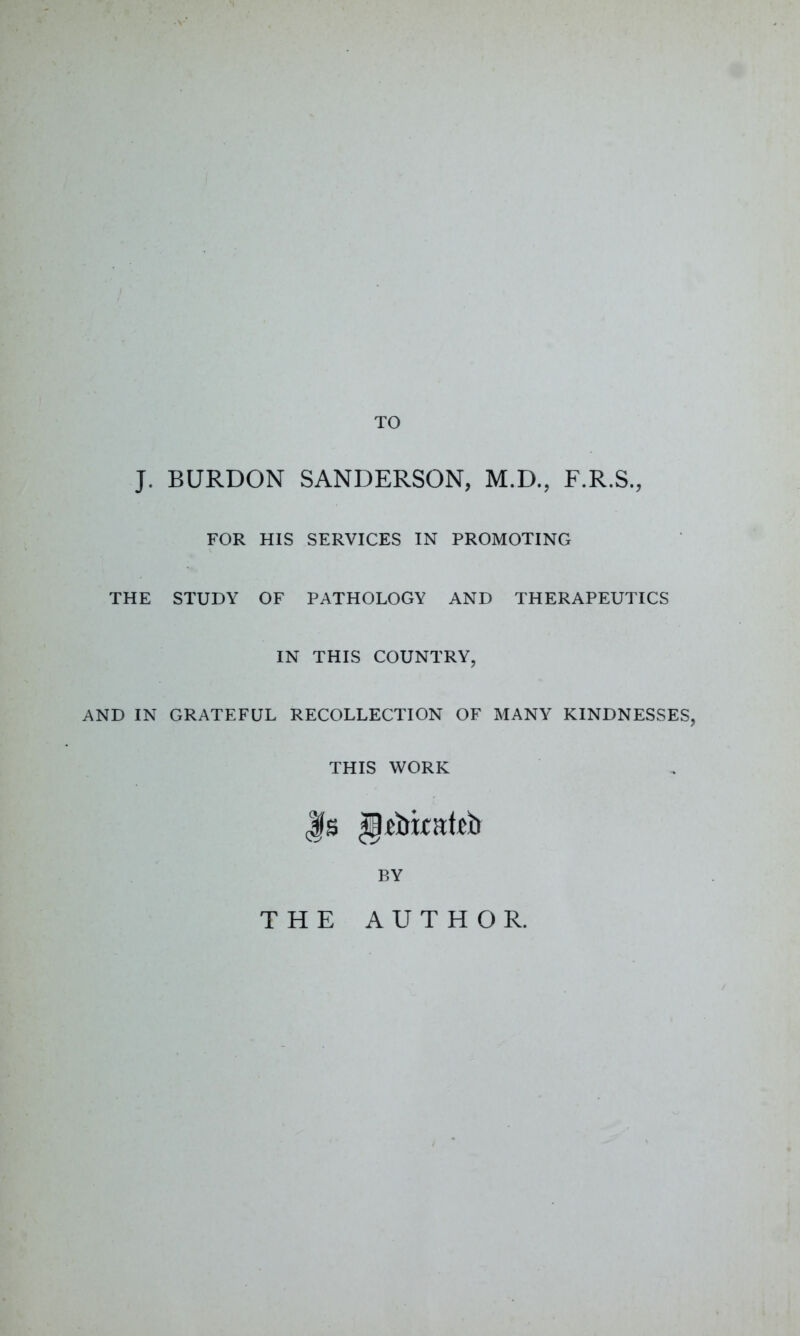 TO J. BURDON SANDERSON, M.D., F.R.S., FOR HIS SERVICES IN PROMOTING THE STUDY OF PATHOLOGY AND THERAPEUTICS IN THIS COUNTRY, AND IN GRATEFUL RECOLLECTION OF MANY KINDNESSES, THIS WORK Js BY THE AUTHOR.