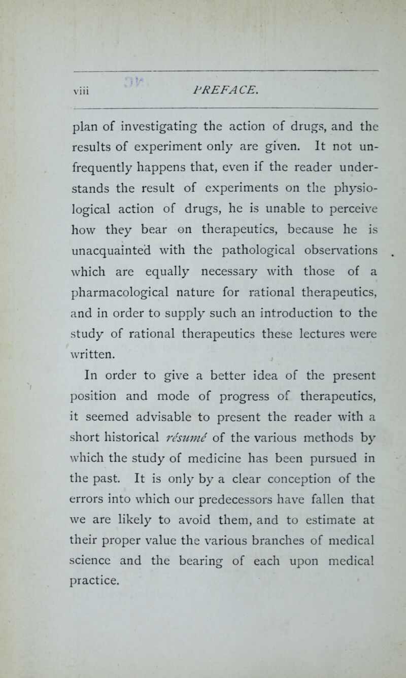 plan of investigating the action of drugs, and the results of experiment only are given. It not un- frequently happens that, even if the reader under- stands the result of experiments on the physio- logical action of drugs, he is unable to perceive how they bear on therapeutics, because he is unacquainted with the pathological observations which are equally necessary with those of a pharmacological nature for rational therapeutics, and in order to supply such an introduction to the study of rational therapeutics these lectures were written. In order to give a better idea of the present position and mode of progress of therapeutics, it seemed advisable to present the reader with a short historical resume of the various methods by which the study of medicine has been pursued in the past. It is only by a clear conception of the errors into which our predecessors have fallen that we are likely to avoid them, and to estimate at their proper value the various branches of medical science and the bearing of each upon medical practice.