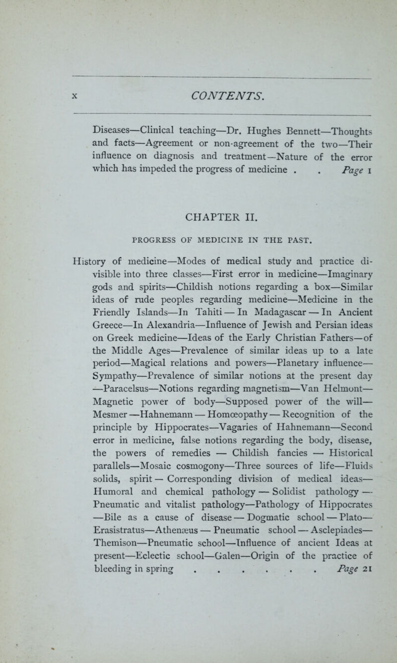 Diseases—Clinical teaching—Dr. Hughes Bennett—Thoughts and facts—Agreement or non-agreement of the two—Their influence on diagnosis and treatment—Nature of the error which has impeded the progress of medicine . . Page i CHAPTER II. PROGRESS OF MEDICINE IN THE PAST. History of medicine—Modes of medical study and practice di- visible into three classes—First error in medicine—Imaginary gods and spirits—Childish notions regarding a box—Similar ideas of rude peoples regarding medicine—Medicine in the Friendly Islands—In Tahiti — In Madagascar — In Ancient Greece—In Alexandria—Influence of Jewish and Persian ideas on Greek medicine—Ideas of the Early Christian Fathers—of the Middle Ages—Prevalence of similar ideas up to a late period—Magical relations and powers—Planetary influence— Sympathy—Prevalence of similar notions at the present day —Paracelsus—Notions regarding magnetism—Van Helmont— Magnetic power of body—Supposed power of the will— Mesmer —Hahnemann — Homoeopathy — Recognition of the principle by Hippocrates—Vagaries of Hahnemann—Second error in medicine, false notions regarding the body, disease, the powers of remedies — Childish fancies — Historical parallels—Mosaic cosmogony—Three sources of life—Fluids solids, spirit — Corresponding division of medical ideas— Humoral and chemical pathology — Solidist pathology — Pneumatic and vitalist pathology—Pathology of Hippocrates —Bile as a cause of disease — Dogmatic school — Plato— Erasistratus—Athenseus — Pneumatic school — Asclepiades— Themison—Pneumatic school—Influence of ancient Ideas at present—Eclectic school—Galen—Origin of the practice of bleeding in spring Page 21