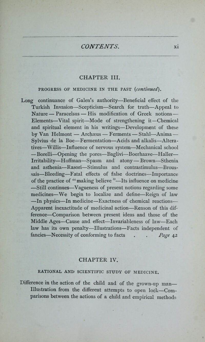 CHAPTER III. PROGRESS OF MEDICINE IN THE PAST (continued). Long continuance of Galen’s authority—Beneficial effect of the Turkish Invasion—Scepticism—Search for truth—Appeal to Nature — Paracelsus — His modification of Greek notions — Elements—Vital spirit—Mode of strengthening it—Chemical and spiritual element in his writings—Development of these by Van Helmont — Archseus — Ferments — Stahl—Anima — Sylvius de la Boe—Fermentation—Acids and alkalis—Altera- tives—Willis—Influence of nervous system—Mechanical school —Borelli—Opening the pores—Baglivi—Boerhaave—Haller— Irritability—Hoffman—Spasm and atony — Brown—Sthenia and asthenia—Rasori—Stimulus and contrastimulus—Brous- sais—Bleeding—Fatal effects of false doctrines—Importance of the practice of ‘4 making believe ”—Its influence on medicine —Still continues—Vagueness of present notions regarding some medicines—We begin to localize and define—Reign of law —In physics—In medicine—Exactness of chemical reactions— Apparent inexactitude of medicinal action—Reason of this dif- ference—Comparison between present ideas and those of the Middle Ages—Cause and effect—Invariableness of law—Each law has its own penalty—Illustrations—Facts independent of fancies—Necessity of conforming to facts . . Tage 42 CHAPTER IV. RATIONAL AND SCIENTIFIC STUDY OF MEDICINE. Difference in the action of the child and of the grown-up man— Illustration from the different attempts to open lock—Com- parisons between the actions of a child and empirical methods
