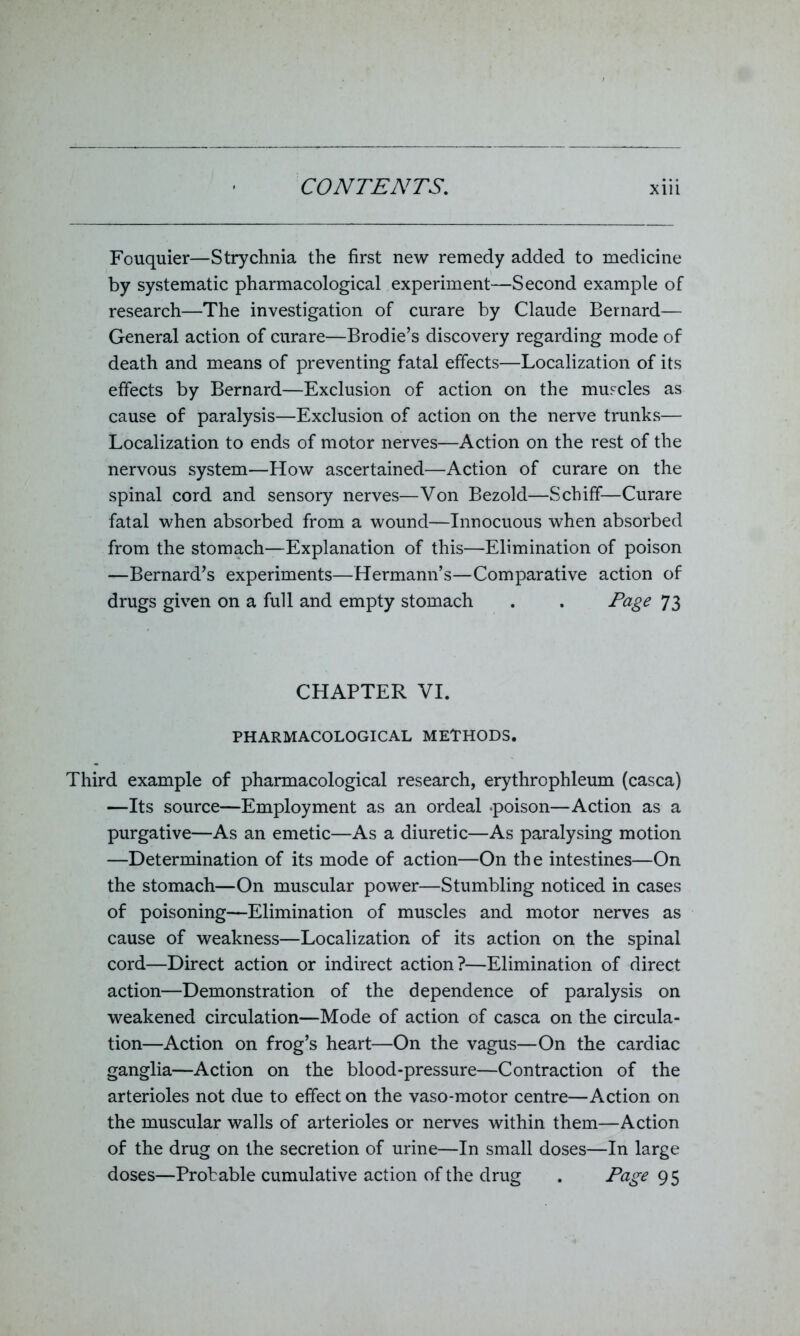 Fouquier—Strychnia the first new remedy added to medicine by systematic pharmacological experiment—Second example of research—The investigation of curare by Claude Bernard— General action of curare—Brodie’s discovery regarding mode of death and means of preventing fatal effects—Localization of its effects by Bernard—Exclusion of action on the muscles as cause of paralysis—Exclusion of action on the nerve trunks— Localization to ends of motor nerves—Action on the rest of the nervous system—How ascertained—Action of curare on the spinal cord and sensory nerves—Von Bezold—Schifif—Curare fatal when absorbed from a wound—Innocuous when absorbed from the stomach—Explanation of this—Elimination of poison —Bernard’s experiments—Hermann’s—Comparative action of drugs given on a full and empty stomach . . Page 73 CHAPTER VI. PHARMACOLOGICAL METHODS. Third example of pharmacological research, erythrophleum (casca) —Its source—Employment as an ordeal .poison—Action as a purgative—As an emetic—As a diuretic—As paralysing motion —Determination of its mode of action—On the intestines—On the stomach—On muscular power—Stumbling noticed in cases of poisoning—Elimination of muscles and motor nerves as cause of weakness—Localization of its action on the spinal cord—Direct action or indirect action?—Elimination of direct action—Demonstration of the dependence of paralysis on weakened circulation—Mode of action of casca on the circula- tion—Action on frog’s heart—On the vagus—On the cardiac ganglia—Action on the blood-pressure—Contraction of the arterioles not due to effect on the vaso-motor centre—Action on the muscular walls of arterioles or nerves within them—Action of the drug on the secretion of urine—In small doses—In large doses—Probable cumulative action of the drug . Page 95