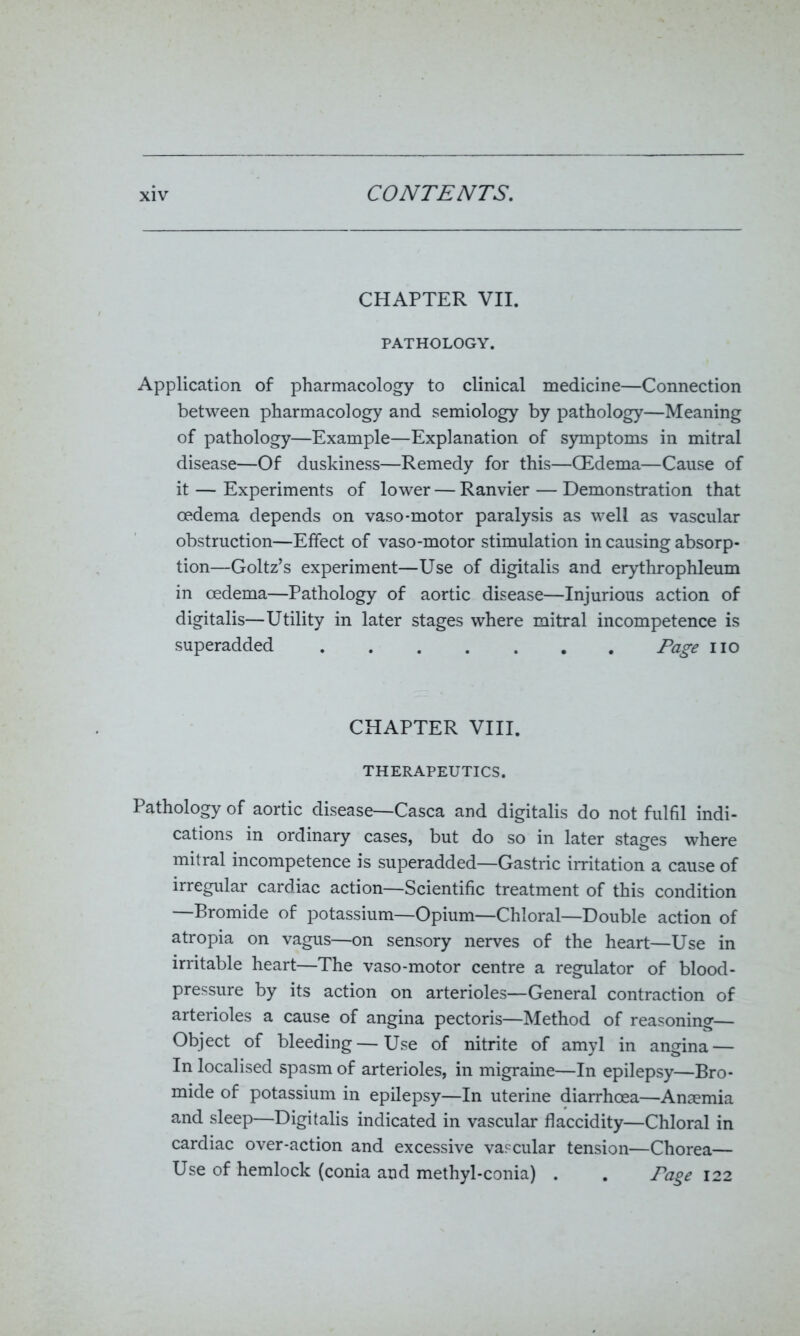 CHAPTER VII. PATHOLOGY. Application of pharmacology to clinical medicine—Connection between pharmacology and semiology by pathology—Meaning of pathology—Example—Explanation of symptoms in mitral disease—Of duskiness—Remedy for this—CEdema—Cause of it — Experiments of lower — Ranvier — Demonstration that oedema depends on vaso-motor paralysis as well as vascular obstruction—Effect of vaso-motor stimulation in causing absorp- tion—Goltz’s experiment—Use of digitalis and erythrophleum in oedema—Pathology of aortic disease—Injurious action of digitalis—Utility in later stages where mitral incompetence is superadded Page no CHAPTER VIII. THERAPEUTICS. Pathology of aortic disease—Casca and digitalis do not fulfil indi- cations in ordinary cases, but do so in later stages where mitral incompetence is superadded—Gastric irritation a cause of irregular cardiac action—Scientific treatment of this condition —Bromide of potassium—Opium—Chloral—Double action of atropia on vagus—on sensory nerves of the heart—Use in irritable heart—The vaso-motor centre a regulator of blood- pressure by its action on arterioles—General contraction of arterioles a cause of angina pectoris—Method of reasoning— Object of bleeding — Use of nitrite of amyl in angina — In localised spasm of arterioles, in migraine—In epilepsy—Bro- mide of potassium in epilepsy—In uterine diarrhoea—Anaemia and sleep—Digitalis indicated in vascular flaccidity—Chloral in cardiac over-action and excessive vascular tension—Chorea— Use of hemlock (conia and methyl-conia) . . Page 122