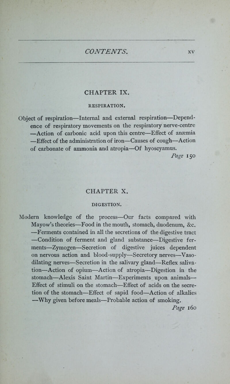CHAPTER IX. RESPIRATION. Object of respiration—Internal and external respiration—Depend- ence of respiratory movements on the respiratory nerve-centre —Action of carbonic acid upon this centre—Effect of anaemia —Effect of the administration of iron—Causes of cough—Action of carbonate of ammonia and atropia—Of hyoscyamus. Page 150 CHAPTER X. DIGESTION. Modern knowledge of the process—Our facts compared with Mayow’s theories—Food in the mouth, stomach, duodenum, &c. —Ferments contained in all the secretions of the digestive tract —Condition of ferment and gland substance—Digestive fer- ments—Zymogen—Secretion of digestive juices dependent on nervous action and blood-supply—Secretory nerves—Vaso- dilating nerves—Secretion in the salivary gland—Reflex saliva- tion—Action of opium—Action of atropia—Digestion in the stomach—Alexis Saint Martin—Experiments upon animals— Effect of stimuli on the stomach—Effect of acids on the secre- tion of the stomach—Effect of sapid food—Action of alkalies —Why given before meals—Probable action of smoking. Page 160