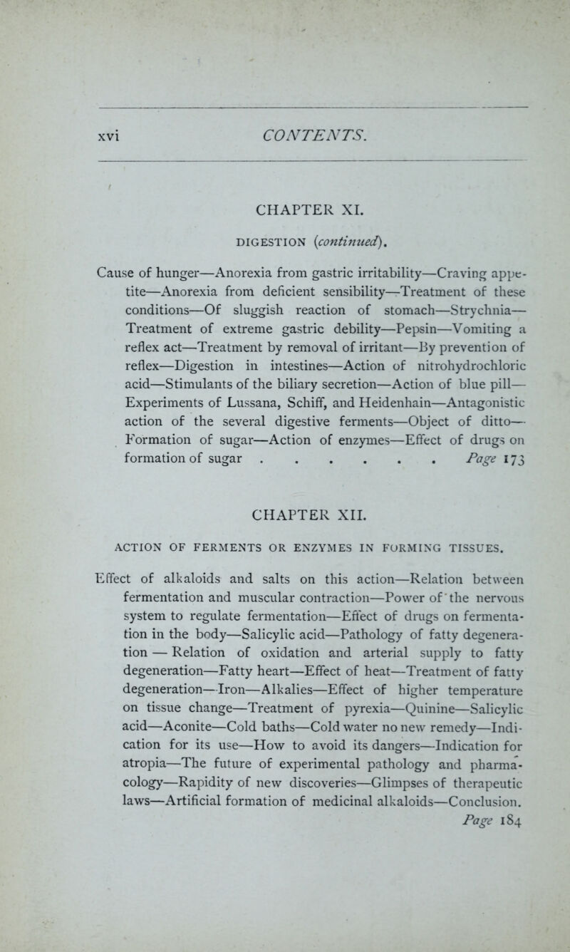 CHAPTER XI. digestion (continued). Cause of hunger—Anorexia from gastric irritability—Craving appe- tite—Anorexia from deficient sensibility—Treatment of these conditions—Of sluggish reaction of stomach—Strychnia— Treatment of extreme gastric debility—Pepsin—Vomiting a reflex act—Treatment by removal of irritant—By prevention of reflex—Digestion in intestines—Action of nitrohydrochloric acid—Stimulants of the biliary secretion—Action of blue pill— Experiments of Lussana, Schiff, and Heidenhain—Antagonistic action of the several digestive ferments—Object of ditto— Formation of sugar—Action of enzymes—Effect of drugs on formation of sugar ...... Page 173 CHAPTER XII. ACTION OF FERMENTS OR ENZYMES IN FORMING TISSUES. Effect of alkaloids and salts on this action—Relation between fermentation and muscular contraction—Power of the nervous system to regulate fermentation—Effect of drugs on fermenta- tion in the body—Salicylic acid—Pathology of fatty degenera- tion — Relation of oxidation and arterial supply to fatty degeneration—Fatty heart—Effect of heat—Treatment of fatty degeneration—Iron—Alkalies—Effect of higher temperature on tissue change—Treatment of pyrexia—Quinine—Salicylic acid—Aconite—Cold baths—Cold water no new remedy—Indi- cation for its use—How to avoid its dangers—Indication for atropia—The future of experimental pathology and pharma- cology—Rapidity of new discoveries—Glimpses of therapeutic laws—Artificial formation of medicinal alkaloids—Conclusion. Page 184