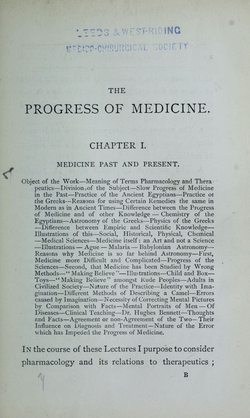 . . vy ^ '.;:03 &WEST-R T*r t- i ! RUH G i C A L ING ClfiTY THE PROGRESS OF MEDICINE. CHAPTER I. MEDICINE PAST AND PRESENT. Object of the Work—Meaning of Terms Pharmacology and Thera peutics—Division of the Subject—Slow Progress of Medicine in the Past—Practice of the Ancient Egyptians—Practice oi the Greeks—Reasons for using Certain Remedies the same in Modern as in Ancient Times—Difference between the Progress of Medicine and of other Knowledge — Chemistry of the Egyptians—Astronomy of the Greeks—Physics of the Greeks —Difference between Empiric and Scientific Knowledge— Illustrations of this—Social, Historical, Physical, Cherftical —Medical Sciences—Medicine itself: an Art and not a Science —Illustrations — Ague •— Malaria — Babylonian Astronomy—- Reasons why Medicine is so far behind Astronomy—First, Medicine more Difficult and Complicated—Progress of the Sciences—Second, that Medicine has been Studied by Wrong Methods—“ Making Believe ”—Illustrations—Child and Box— Toys—“Making Believe” amongst Rude Peoples—Adults in Civilized Society—Nature of the Practice—Identity with Ima- gination—Different Methods of Describing a Camel—Errors caused by Imagination—Necessity of Correcting Mental Pictures by Comparison with Facts—Mental Portraits of Men — Of Diseases—Clinical Teaching—Dr. Hughes Bennett—Thoughts and Facts—Agreement or non-Agreement of the Two—Their Influence on Diagnosis and Treatment—Nature of the Error which has Impeded the Progress of Medicine. IN the course of these Lectures I purpose to consider pharmacology and its relations to therapeutics ; III B