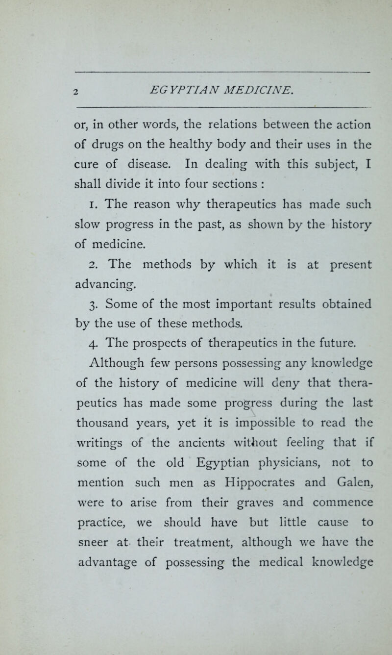 EGYPTIAN MEDICINE. or, in other words, the relations between the action of drugs on the healthy body and their uses in the cure of disease. In dealing with this subject, I shall divide it into four sections : 1. The reason why therapeutics has made such slow progress in the past, as shown by the history of medicine. 2. The methods by which it is at present advancing. 3. Some of the most important results obtained by the use of these methods. 4. The prospects of therapeutics in the future. Although few persons possessing any knowledge of the history of medicine will deny that thera- peutics has made some progress during the last thousand years, yet it is impossible to read the writings of the ancients without feeling that if some of the old Egyptian physicians, not to mention such men as Hippocrates and Galen, were to arise from their graves and commence practice, we should have but little cause to sneer at their treatment, although we have the advantage of possessing the medical knowledge