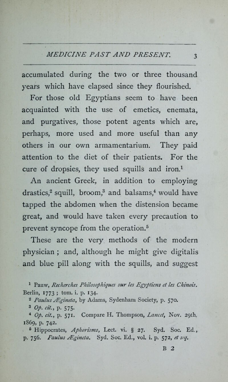 accumulated during the two or three thousand years which have elapsed since they flourished. For those old Egyptians seem to have been acquainted with the use of emetics, enemata, and purgatives, those potent agents which are, perhaps, more used and more useful than any others in our own armamentarium. They paid attention to the diet of their patients. For the cure of dropsies, they used squills and iron.1 An ancient Greek, in addition to employing drastics,2 squill, broom,3 and balsams,4 would have tapped the abdomen when the distension became great, and would have taken every precaution to prevent syncope from the operation.5 6 These are the very methods of the modern physician ; and, although he might give digitalis and blue pill along with the squills, and suggest 1 Pauw, Recherches Philosophiques sur les Egyptiens et les Chinois. Berlin, 1773 ; tom. i. p. 134. 2 Paulus AEgineta, by Adams, Sydenham Society, p. 570. 3 Op. cit., p. 575. 4 Op. cit., p. 571. Compare H. Thompson, Lancet, Nov. 29th. 1869, p. 742. 6 Hippocrates, Aphorisms, Lect. vi. § 27. Syd. Soc. Ed., p. 756. Paulus AEgineta. Syd. Soc. Ed., vol. i. p. 572, et seq. B 2