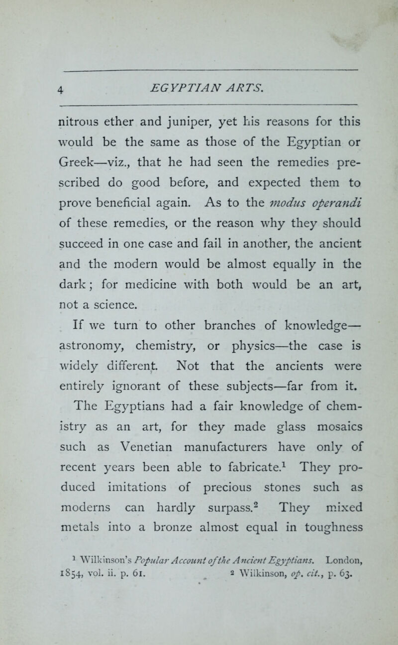 EGYPTIAN ARTS. nitrous ether and juniper, yet his reasons for this would be the same as those of the Egyptian or Greek—viz., that he had seen the remedies pre- scribed do good before, and expected them to prove beneficial again. As to the modus operandi of these remedies, or the reason why they should succeed in one case and fail in another, the ancient and the modern would be almost equally in the dark; for medicine with both would be an art, not a science. If we turn to other branches of knowledge— astronomy, chemistry, or physics—the case is widely different. Not that the ancients were entirely ignorant of these subjects—far from it. The Egyptians had a fair knowledge of chem- istry as an art, for they made glass mosaics such as Venetian manufacturers have only of recent years been able to fabricate.1 They pro- duced imitations of precious stones such as moderns can hardly surpass.2 They mixed metals into a bronze almost equal in toughness 1 W ilk inson’s Popular A ccount of the Ancient Egyptians. London, 1854, yoI. ii. p. 61. 2 Wilkinson, op. cit., p. 63.