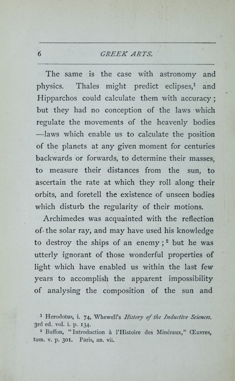 The same is the case with astronomy and physics. Thales might predict eclipses,1 and Hipparchos could calculate them with accuracy ; but they had no conception of the laws which regulate the movements of the heavenly bodies —laws which enable us to calculate the position of the planets at any given moment for centuries backwards or forwards, to determine their masses, to measure their distances from the sun, to ascertain the rate at which they roll along their orbits, and foretell the existence of unseen bodies which disturb the regularity of their motions. Archimedes was acquainted with the reflection of the solar ray, and may have used his knowledge to destroy the ships of an enemy ;2 but he was utterly ignorant of those wonderful properties of light which have enabled us within the last few years to accomplish the apparent impossibility of analysing the composition of the sun and 1 Herodotus, i. 74, Whewell’s History of the Inductive Sciences. 3rd ed. vol. i. p. 134. 2 Buffon, “Introduction a l’Histoire des Mine'raux,” CEuvres, tom. v. p. 301. Paris, an. vii.