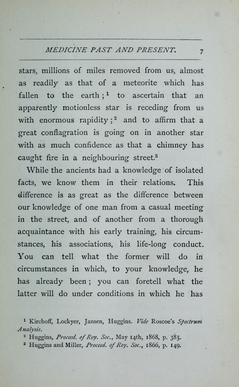 stars, millions of miles removed from us, almost as readily as that of a meteorite which has fallen to the earth ;1 to ascertain that an apparently motionless star is receding from us with enormous rapidity;2 and to affirm that a great conflagration is going on in another star with as much confidence as that a chimney has caught fire in a neighbouring street.3 While the ancients had a knowledge of isolated facts, we know them in their relations. This difference is as great as the difference between our knowledge of one man from a casual meeting in the street, and of another from a thorough acquaintance with his early training, his circum- stances, his associations, his life-long conduct. You can tell what the former will do in circumstances in which, to your knowledge, he has already been ; you can foretell what the latter will do under conditions in which he has 1 Kirchoff, Lockyer, Jansen, Huggins. Vide Roscoe’s Spectrum A nalysis. 2 Huggins, Proceed, of Roy. Soc.f May 14th, 1868, p. 385. 3 Huggins and Miller, Proceed, of Roy. Soc., 1866, p. 149.