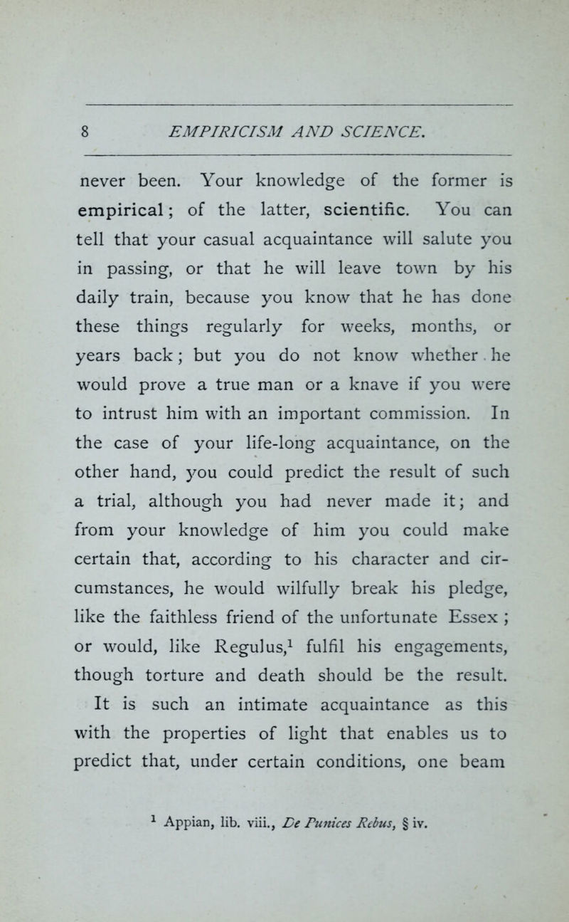 never been. Your knowledge of the former is empirical; of the latter, scientific. You can tell that your casual acquaintance will salute you in passing, or that he will leave town by his daily train, because you know that he has done these things regularly for weeks, months, or years back; but you do not know whether he would prove a true man or a knave if you were to intrust him with an important commission. In the case of your life-long acquaintance, on the other hand, you could predict the result of such a trial, although you had never made it; and from your knowledge of him you could make certain that, according to his character and cir- cumstances, he would wilfully break his pledge, like the faithless friend of the unfortunate Essex ; or would, like Regulus,1 fulfil his engagements, though torture and death should be the result. It is such an intimate acquaintance as this with the properties of light that enables us to predict that, under certain conditions, one beam 1 Appian, lib. viii., De Eunices Rebus, § iv.