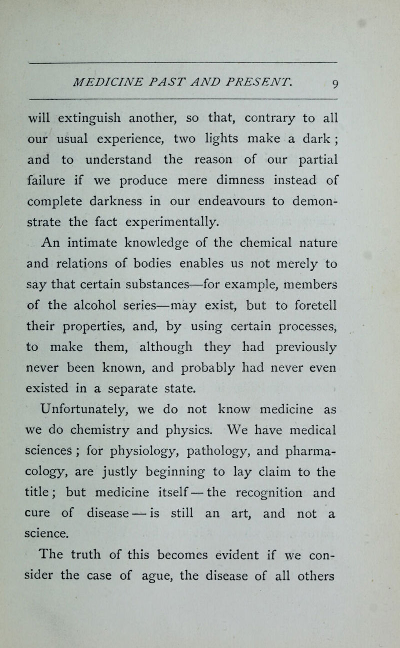will extinguish another, so that, contrary to all our usual experience, two lights make a dark ; and to understand the reason of our partial failure if we produce mere dimness instead of complete darkness in our endeavours to demon- strate the fact experimentally. An intimate knowledge of the chemical nature and relations of bodies enables us not merely to say that certain substances—for example, members of the alcohol series—may exist, but to foretell their properties, and, by using certain processes, to make them, although they had previously never been known, and probably had never even existed in a separate state. Unfortunately, we do not know medicine as we do chemistry and physics. We have medical sciences ; for physiology, pathology, and pharma- cology, are justly beginning to lay claim to the title; but medicine itself — the recognition and cure of disease — is still an art, and not a science. The truth of this becomes evident if we con- sider the case of ague, the disease of all others