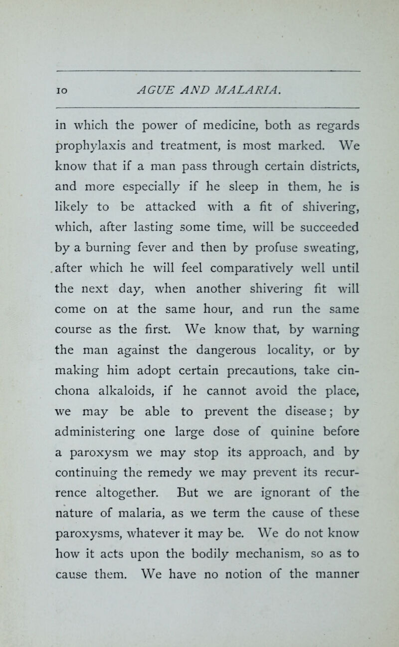 IO AGUE AND MALARIA. in which the power of medicine, both as regards prophylaxis and treatment, is most marked. We know that if a man pass through certain districts, and more especially if he sleep in them, he is likely to be attacked with a fit of shivering, which, after lasting some time, will be succeeded by a burning fever and then by profuse sweating, after which he will feel comparatively well until the next day, when another shivering fit will come on at the same hour, and run the same course as the first. We know that, by warning the man against the dangerous locality, or by making him adopt certain precautions, take cin- chona alkaloids, if he cannot avoid the place, we may be able to prevent the disease; by administering one large dose of quinine before a paroxysm we may stop its approach, and by continuing the remedy we may prevent its recur- rence altogether. But we are ignorant of the nature of malaria, as we term the cause of these paroxysms, whatever it may be. We do not know how it acts upon the bodily mechanism, so as to cause them. We have no notion of the manner