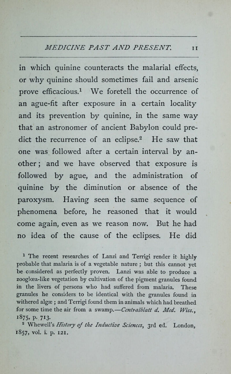 in which quinine counteracts the malarial effects, or why quinine should sometimes fail and arsenic prove efficacious.1 We foretell the occurrence of an ague-fit after exposure in a certain locality and its prevention by quinine, in the same way that an astronomer of ancient Babylon could pre- dict the recurrence of an eclipse.2 He saw that one was followed after a certain interval by an- other ; and we have observed that exposure is followed by ague, and the administration of quinine by the diminution or absence of the paroxysm. Having seen the same sequence of phenomena before, he reasoned that it would come again, even as we reason now. But he had no idea of the cause of the eclipses. He did 1 The recent researches of Lanzi and Terrigi render it highly prtibable that malaria is of a vegetable nature ; but this cannot yet be considered as perfectly proven. Lanzi was able to produce a zoogloea-like vegetation by cultivation of the pigment granules found in the livers of persons who had suffered from malaria. These granules he considers to be identical with the granules found in withered algae ; and Terrigi found them in animals which had breathed for some time the air from a swamp.—Centralblatt d. Med. Wiss.9 1875, p- 713- 2 Whewell’s History of the Inductive Sciences, 3rd ed. London, 1857, vol. i. p. 121.