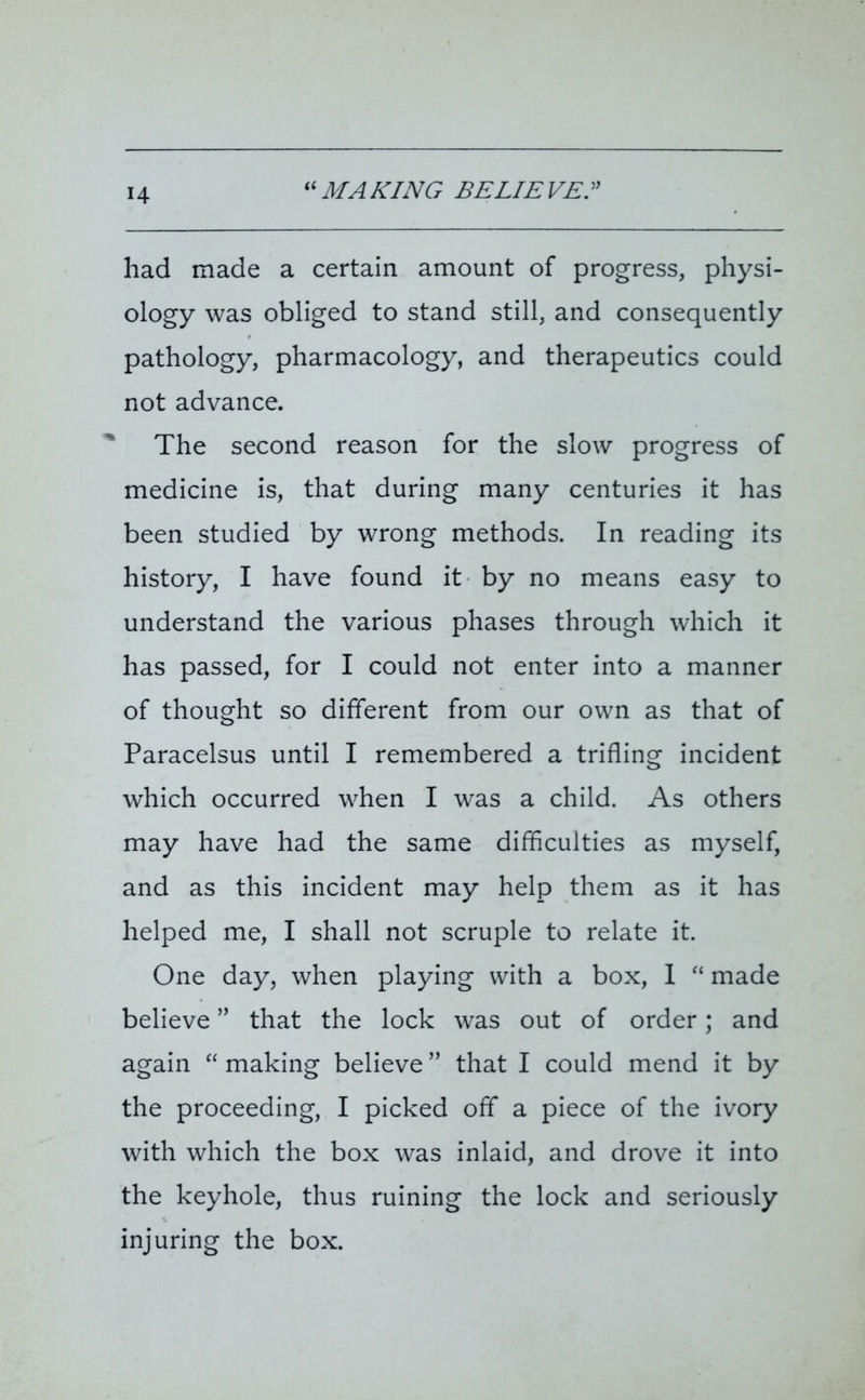 H “MAKING BELIEVE. had made a certain amount of progress, physi- ology was obliged to stand still, and consequently pathology, pharmacology, and therapeutics could not advance. The second reason for the slow progress of medicine is, that during many centuries it has been studied by wrong methods. In reading its history, I have found it by no means easy to understand the various phases through which it has passed, for I could not enter into a manner of thought so different from our own as that of Paracelsus until I remembered a trifling incident which occurred when I was a child. As others may have had the same difficulties as myself, and as this incident may help them as it has helped me, I shall not scruple to relate it. One day, when playing with a box, I “ made believe ” that the lock was out of order; and again “ making believe ” that I could mend it by the proceeding, I picked off a piece of the ivory with which the box was inlaid, and drove it into the keyhole, thus ruining the lock and seriously injuring the box.