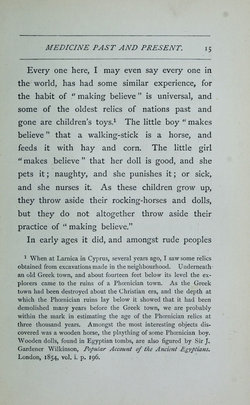 Every one here, I may even say every one in the world, has had some similar experience, for the habit of “ making believe ” is universal, and some of the oldest relics of nations past and gone are children’s toys.1 The little boy “ makes believe ” that a walking-stick is a horse, and feeds it with hay and corn. The little girl “ makes believe ” that her doll is good, and she pets it; naughty, and she punishes it; or sick, and she nurses it. As these children grow up, they throw aside their rocking-horses and dolls, but they do not altogether throw aside their practice of “ making believe.” In early ages it did, and amongst rude peoples 1 When at Larnica in Cyprus, several years ago, I saw some relics obtained from excavations made in the neighbourhood. Underneath an old Greek town, and about fourteen feet below its level the ex- plorers came to the ruins of a Phoenician town. As the Greek town had been destroyed about the Christian era, and the depth at which the Phoenician ruins lay below it showed that it had been demolished many years before the Greek town, we are probably within the mark in estimating the age of the Phoenician relics at three thousand years. Amongst the most interesting objects dis- covered was a wooden horse, the plaything of some Phoenician boy. Wooden dolls, found in Egyptian tombs, are also figured by Sir J. Gardener Wilkinson, Popular Account of the Ancient Egyptians. London, 1854, vol. i. p. 196.