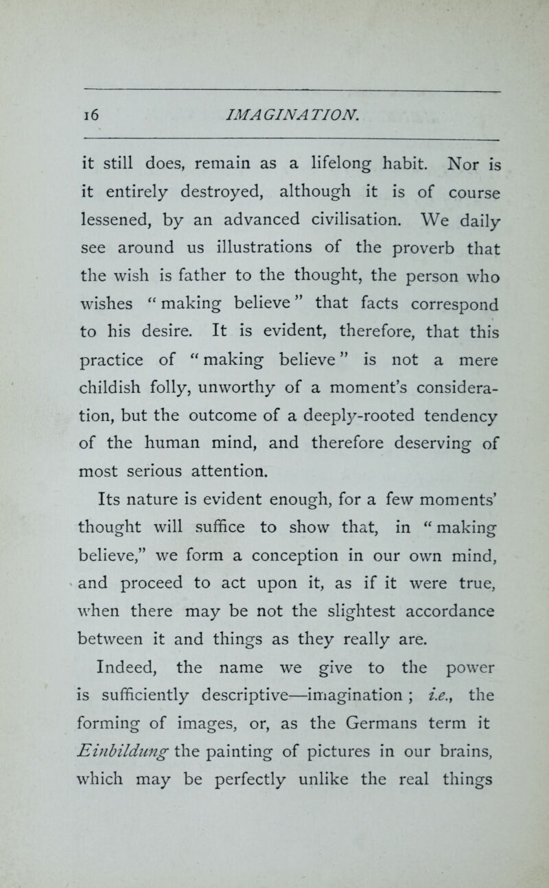 it still does, remain as a lifelong habit. Nor is it entirely destroyed, although it is of course lessened, by an advanced civilisation. We daily see around us illustrations of the proverb that the wish is father to the thought, the person who wishes “ making believe ” that facts correspond to his desire. It is evident, therefore, that this practice of “ making believe ” is not a mere childish folly, unworthy of a moment’s considera- tion, but the outcome of a deeply-rooted tendency of the human mind, and therefore deserving of most serious attention. Its nature is evident enough, for a few moments’ thought will suffice to show that, in “ making believe,” we form a conception in our own mind, and proceed to act upon it, as if it were true, when there may be not the slightest accordance between it and things as they really are. Indeed, the name we give to the power is sufficiently descriptive—imagination ; i.e.f the forming of images, or, as the Germans term it Einbildung the painting of pictures in our brains, which may be perfectly unlike the real things