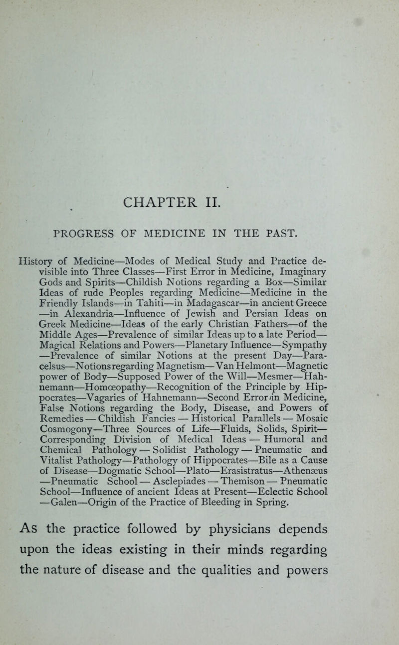 PROGRESS OF MEDICINE IN TPIE PAST. History of Medicine—Modes of Medical Study and Practice de- visible into Three Classes—First Error in Medicine, Imaginary Gods and Spirits—Childish Notions regarding a Box—Similar Ideas of rude Peoples regarding Medicine—Medicine in the Friendly Islands—in Tahiti—in Madagascar—in ancient Greece —in Alexandria—Influence of Jewish and Persian Ideas on Greek Medicine—Ideas of the early Christian Fathers—of the Middle Ages—Prevalence of similar Ideas up to a late Period— Magical Relations and Powers—Planetary Influence—Sympathy —Prevalence of similar Notions at the present Day—Para- celsus—Notions regarding Magnetism—Van Helmont—Magnetic power of Body—Supposed Power of the Will—Mesmer—Hah- nemann—Homoeopathy—Recognition of the Principle by Hip- pocrates—Vagaries of Hahnemann—Second Error >in Medicine, False Notions regarding the Body, Disease, and Powers of Remedies — Childish Fancies — Historical Parallels — Mosaic Cosmogony—Three Sources of Life—Fluids, Solids, Spirit— Corresponding Division of Medical Ideas — Humoral and Chemical Pathology — Solidist Pathology — Pneumatic and Vitalist Pathology—Pathology of Hippocrates—Bile as a Cause of Disease—Dogmatic School—Plato—Erasistratus—Athenseus —Pneumatic School — Asclepiades — Themison — Pneumatic School—Influence of ancient Ideas at Present—Eclectic School —Galen—Origin of the Practice of Bleeding in Spring. As the practice followed by physicians depends upon the ideas existing in their minds regarding the nature of disease and the qualities and powers