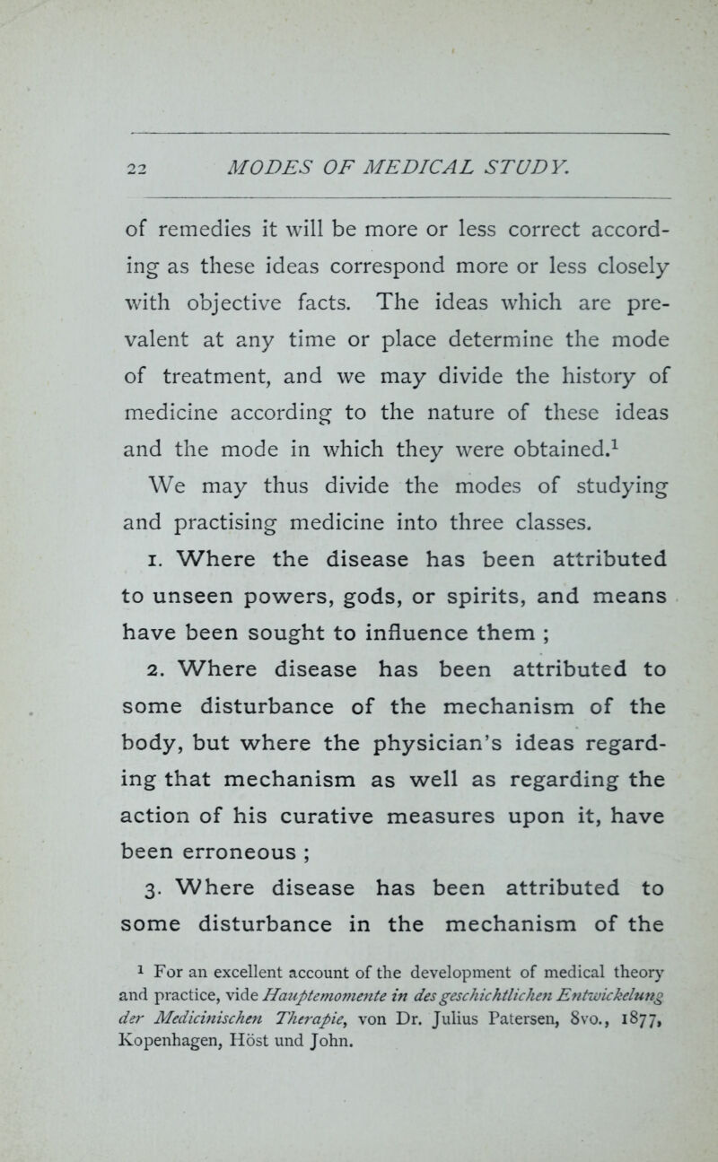of remedies it will be more or less correct accord- ing as these ideas correspond more or less closely with objective facts. The ideas which are pre- valent at any time or place determine the mode of treatment, and we may divide the history of medicine according to the nature of these ideas and the mode in which they were obtained.1 We may thus divide the modes of studying and practising medicine into three classes. 1. Where the disease has been attributed to unseen powers, gods, or spirits, and means have been sought to influence them ; 2. Where disease has been attributed to some disturbance of the mechanism of the body, but where the physician’s ideas regard- ing that mechanism as well as regarding the action of his curative measures upon it, have been erroneous ; 3. Where disease has been attributed to some disturbance in the mechanism of the 1 For an excellent account of the development of medical theory and practice, vide Hauptemomente in des geschichtlichen Entwickelung der Medicinischen Thcrapie, von Dr. Julius Patersen, 8vo., 1877, Kopenhagen, Host und John.