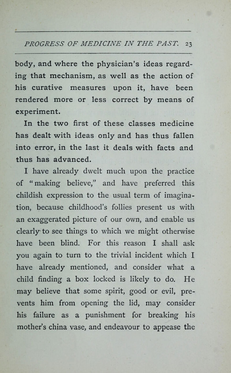 body, and where the physician’s ideas regard- ing that mechanism, as well as the action of his curative measures upon it, have been rendered more or less correct by means of experiment. In the two first of these classes medicine has dealt with ideas only and has thus fallen into error, in the last it deals with facts and thus has advanced. I have already dwelt much upon the practice of “ making believe,” and have preferred this childish expression to the usual term of imagina- tion, because childhood’s follies present us with an exaggerated picture of our own, and enable us clearly to see things to which we might otherwise have been blind. For this reason I shall ask you again to turn to the trivial incident which I have already mentioned, and consider what a child finding a box locked is likely to do. He may believe that some spirit, good or evil, pre- vents him from opening the lid, may consider his failure as a punishment for breaking his mother’s china vase, and endeavour to appease the