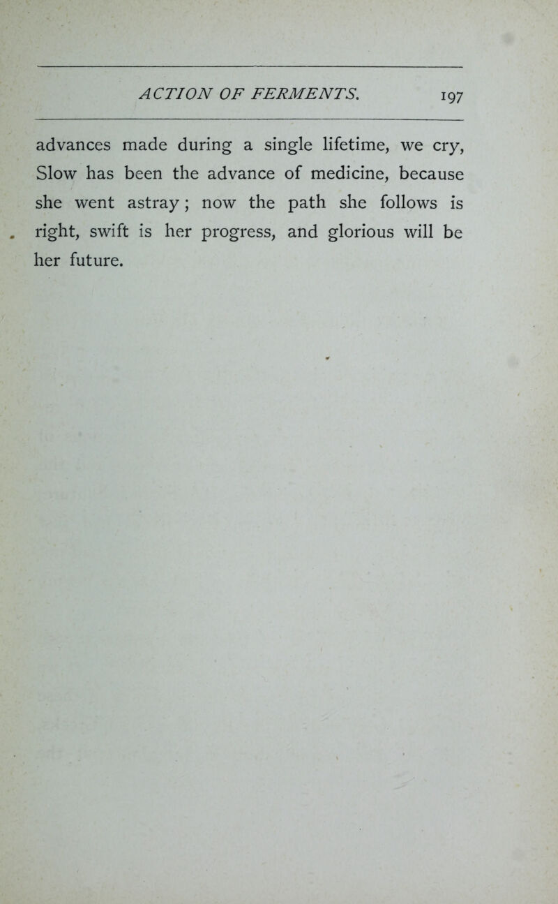 advances made during a single lifetime, we cry, Slow has been the advance of medicine, because she went astray; now the path she follows is right, swift is her progress, and glorious will be her future.
