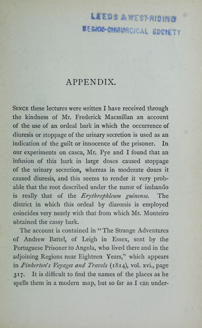 U'EDS AWESTRtdim REMOO'CHMVRCIQAL SOCIETY APPENDIX. Since these lectures were written I have received through the kindness of Mr. Frederick Macmillan an account of the use of an ordeal bark in which the occurrence of diuresis or stoppage of the urinary secretion is used as an indication of the guilt or innocence of the prisoner. In our experiments on casca, Mr. Pye and I found that an infusion of this bark in large doses caused stoppage of the urinary secretion, whereas in moderate doses it caused diuresis, and this seems to render it very prob- able that the root described under the name of imbando is really that of the Erythrophleum guinense. The district in which this ordeal by diaroesis is employed coincides very nearly with that from which Mr. Monteiro obtained the cassy bark. The account is contained in “The Strange Adventures of Andrew Battel, of Leigh in Essex, sent by the Portuguese Prisoner to Angola, who lived there and in the adjoining Regions near Eighteen Years,” which appears in Pinkerton!s Voyages and Travels (1814), vol. xvi., page 317. It is difficult to find the names of the places as he