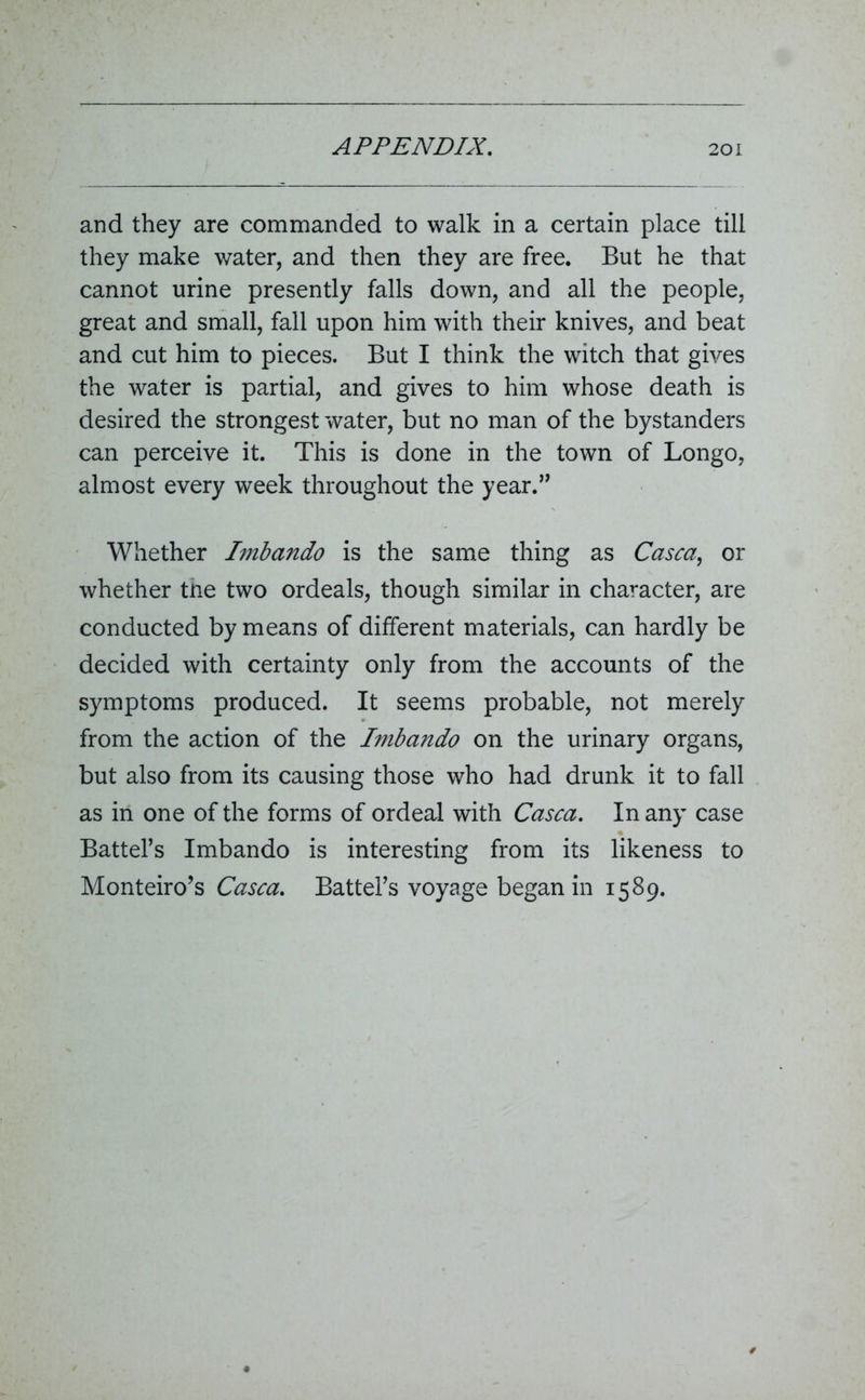 and they are commanded to walk in a certain place till they make water, and then they are free. But he that cannot urine presently falls down, and all the people, great and small, fall upon him with their knives, and beat and cut him to pieces. But I think the witch that gives the water is partial, and gives to him whose death is desired the strongest water, but no man of the bystanders can perceive it. This is done in the town of Longo, almost every week throughout the year.” Whether Imbando is the same thing as Casca, or whether tne two ordeals, though similar in character, are conducted by means of different materials, can hardly be decided with certainty only from the accounts of the symptoms produced. It seems probable, not merely from the action of the Imbando on the urinary organs, but also from its causing those who had drunk it to fall as in one of the forms of ordeal with Casca. In any case Battel’s Imbando is interesting from its likeness to Monteiro’s Casca. Battel’s voyage began in 1589.