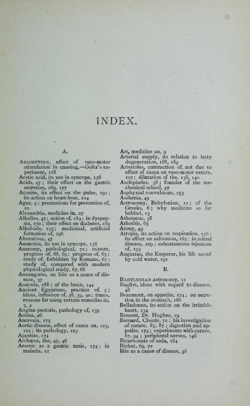 A. Absorption, effect _ of vaso-motor stimulation in causing,—Goltz’s ex- periment, 118 Acetic acid, its use in syncope, 136 Acids, 47 ; their effect on the gastric secretion, 169, 177 Aconite, its effect on the pulse, 191 ; its action on heart-beat, 114 Ague, 9 ; precautions for prevention of, 10 Alexandria, medicine in, 27 Alkalies, 47; action of, 189 ; in dyspep- sia, 170 ; their effect on diabetes, 189 Alkaloids, 195; medicinal, artificial formation of, 196 Alteratives, 47 Ammonia, its use in syncope, 136 Anatomy, pathological, 72; minute, progress of, 68, 69; progress of, 65; study of, forbidden by Romans, 67 ; study of, compared with modern physiological study, 67, 68 Anaxagoras, on bile as a cause of dis- ease, 37 Anaemia, 188 ; of the brain, 144 Ancient Egyptians, practice of, 3 ; ideas, influence of, 38, 39, 40; times, reasons for using certain remedies in, 3» 4 Angina pectoris, pathology of, 139 Anima, 46 Anorexia, 175 Aortic disease, effect of casca on, 123, 125 ; its pathology, 123 Appetite, 174 Archaeus, the, 45, 46 Arsenic as a gastric tonic, 174; in malaria, n Art, medicine an, 9 Arterial supply, its relation to fatty degeneration, 188, 189 Arterioles, contraction of, not due to effect of casca on vaso-motor centre, 107; dilatation of the, 138, 140 Asclepiades, 38 ; founder of the me- chanical school, 47 Asphyxial convulsions, 153 Asthenia, 49 Astronomy, Babylonian, 11; of the Greeks, 6; why medicine so far behind, 13 Athenaeus, 38 Athothis, 65 Atony, 49 Atropia, its action on respiration, 156; its effect on salivation, 165 ; in mitral disease, 129 ; subcutaneous injection of, 193 Augustus, the Emperor, his life saved by cold water, 191 B. Babylonian astronomy, n Baglivi, ideas with regard to disease, 48 Beaumont, on appetite, 174; on secre- tion in the stomach, 166 Belladonna, its action on the irritable heart, 134 Bennett, Dr. Hughes, 19 Bernard, Claude, 72 ; his investigation of curare, 85, 87 ; digestion and ap- petite, 174; experiments with curare, 87, 94 ; peripheral nerves, 146 Bicarbonate of soda, 184 Bichat, 69, 72 Bile as a cause of disease, 36