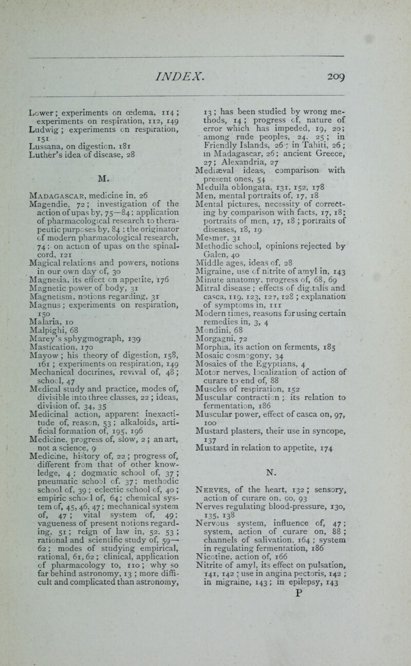 Lower; experiments on oedema, 114 ; experiments on respiration, 112, 149 Ludwig; experiments on respiration, 15I Lussana, on digestion, 181 Luther’s idea of disease, 28 M. Madagascar, medicine in, 26 Magendie, 72; investigation of the action of upas by, 75—84; application of pharmacological research to thera- peutic purposes by, 84 ; the originator of modern pharmacological research, 74; on action of upas on the spinal- cord, 121 Magical relations and powers, notions in our own day of, 30 Magnesia, its effect Gn appetite, 176 Magnetic power of body, 31 Magnetism, notions regarding, 31 Magnus; experiments on respiration, I5°. Malaria, 10 Malpighi, 68 Marey’s sphygmograph, 139 Mastication, 170 Mayow ; his theory of digestion, 158, 161 ; experiments on respiration, 149 Mechanical doctrines, revival of, 48; school, 47 Medical study and practice, modes of, divisible into three classes, 22 ; ideas, division of, 34, 35 Medicinal action, apparent inexacti- tude of, reason, 53 ; alkaloids, arti- ficial formation of, 195, 196 Medicine, progress of, slow, 2 ; an art, not a science, 9 Medicine, history of, 22 ; progress of, different from that of other know- ledge, 4 ; dogmatic school of, 37 ; pneumatic school of, 37; methodic school of, 39 ; eclectic school of, 40 ; empiric schoc 1 of, 64; chemical sys- tem of, 45, 46, 47; mechanical system of, 47 ; vital system of, 49; vagueness of present notions regard- ing, 51; reign of law in, 52. 53 ; rational and scientific study of, 59—- 62; modes of studying empirical, rational, 61,62; clinical, application of pharmacology to, no; why so far behind astronomy, 13 ; more diffi- cult and complicated than astronomy. 13 ; has been studied by wrong me- thods, 14; progress of, nature of error which has impeded, 19, 20; among rude peoples, 24, 25 ; in Friendly Islands, 26 ; in Tahiti, 26; in Madagascar, 26; ancient Greece, 27; Alexandria, 27 Mediaeval ideas, comparison with present ones, 54 Medulla oblongata, 131, r52, 178 Men, mental portraits of, 17, 18 Mental pictures, necessity of correct- ing by comparison with facts, 17, 18; portraits of men, 17, 18 ; portraits of diseases, 18, 19 Mesmer, 31 Methodic school, opinions rejected by Galen, 40 Middle ages, ideas of, 28 Migraine, use of nitrite of amyl in, 143 Minute anatomy, progress of, 68, 69 Mitral disease ; effects of digitalis and casca, 119, 123, 127,128 ; explanation of symptoms in, nr Modern times, reasons for using certain remedies in, 3, 4 Mondini, 68 Morgagni, 72 Morphia, its action on ferments, 185 Mosaic cosmogony, 34 Mosaics of the Egyptians, 4 Motor nerves, localization of action of curare to end of, 88 Muscles of respiration, 152 Muscular contraction ; its relation to fermentation, 186 Muscular power, effect of casca on, 97, 100 Mustard plasters, their use in syncope, *37 Mustard in relation to appetite, 174 N. Nerves, of the heart, 132 ; sensory* action of curare on, go, 93 Nerves regulating blood-pressure, 130, 135, 138 Nervous system, influence of, 47; system, action of curare on, 88 ; channels of salivation, 164 ; system in regulating fermentation, 186 Nicotine, action of, 166 Nitrite of amyl, its effect on pulsation, 141, 142 ; use in angina pectoris, 142 ; in migraine, 143; in epilepsy, 143 P