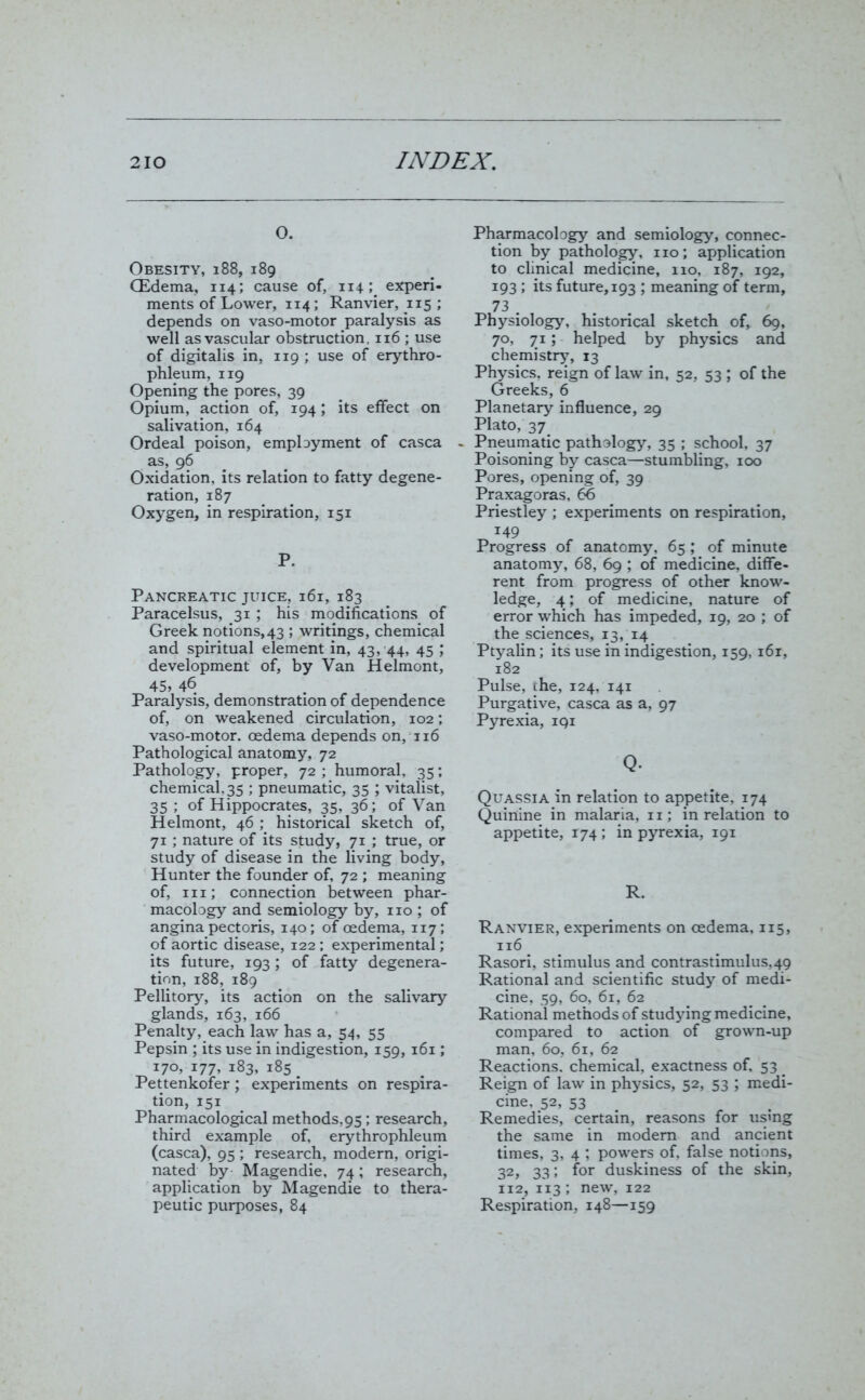 o. Obesity, 188, 189 (Edema, 114; cause of, 114; experi- ments of Lower, 114; Ranvier, 115 ; depends on vaso-motor paralysis as well as vascular obstruction, 116 ; use of digitalis in, 119 ; use of erythro- phleum, 119 Opening the pores, 39 Opium, action of, 194; its effect on salivation, 164 Ordeal poison, employment of casca as, 96 Oxidation, its relation to fatty degene- ration, 187 Oxygen, in respiration, 151 P. Pancreatic juice, 161, 183 Paracelsus, 31 ; his modifications of Greek notions,43 ; writings, chemical and spiritual element in, 43, 44, 45 ; development of, by Van Helmont, 45, 46 Paralysis, demonstration of dependence of, on weakened circulation, 102; vaso-motor. oedema depends on, 116 Pathological anatomy, 72 Pathology, proper, 72 ; humoral, 35; chemical, 35 ; pneumatic, 35 ; vitalist, 35; of Hippocrates, 35, 36; of Van Helmont, 46 ; historical sketch of, 71 ; nature of its study, 71 ; true, or study of disease in the living body, Hunter the founder of, 72 ; meaning of, iii; connection between phar- macology and semiology by, no ; of angina pectoris, 140; of oedema, 117; of aortic disease, 122 ; experimental; its future, 193 ; of fatty degenera- tion, 188, 189 Pellitory, its action on the salivary glands, 163, 166 Penalty, each law has a, 54, 55 Pepsin ; its use in indigestion, 159, 161; 170, 177, 183, 185 Pettenkofer; experiments on respira- tion, 151 Pharmacological methods, 95; research, third example of, erythrophleum (casca), 95 ; research, modern, origi- nated by Magendie, 74; research, application by Magendie to thera- peutic purposes, 84 Pharmacology and semiology, connec- tion by pathology, no; application to clinical medicine, no, 187, 192, 193; its future, 193 ; meaning of term, 73 . Physiology, historical sketch of, 69, 70, 71; helped by physics and chemistry, 13 Physics, reign of law in, 52, 53 ; of the Greeks, 6 Planetary influence, 29 Plato, 37 - Pneumatic pathology, 35 ; school, 37 Poisoning by casca—stumbling, 100 Pores, opening of, 39 Praxagoras, 66 Priestley ; experiments on respiration, 149 Progress of anatomy, 65 ; of minute anatomy, 68, 69 ; of medicine, diffe- rent from progress of other know- ledge, 4; of medicine, nature of error which has impeded, 19, 20 ; of the sciences, 13, 14 Ptyalin; its use in indigestion, 159, 161, 182 Pulse, the, 124, 141 Purgative, casca as a, 97 Pyrexia, 191 Q. Quassia in relation to appetite, 174 Quinine in malaria, 11; in relation to appetite, 174 ; in pyrexia, 191 R. Ranvier, experiments on oedema, 115, 116 Rasori, stimulus and contrastimulus,49 Rational and scientific study of medi- cine, 59, 60, 61, 62 Rational methods of studying medicine, compared to action of grown-up man, 60, 61, 62 Reactions, chemical, exactness of, 53 _ Reign of law in physics, 52, 53 ; medi- cine, 52, 53 Remedies, certain, reasons for using the same in modem and ancient times, 3, 4 ; powers of, false notions, 32, 33; for duskiness of the skin, 112, 113; new, 122 Respiration, 148—159