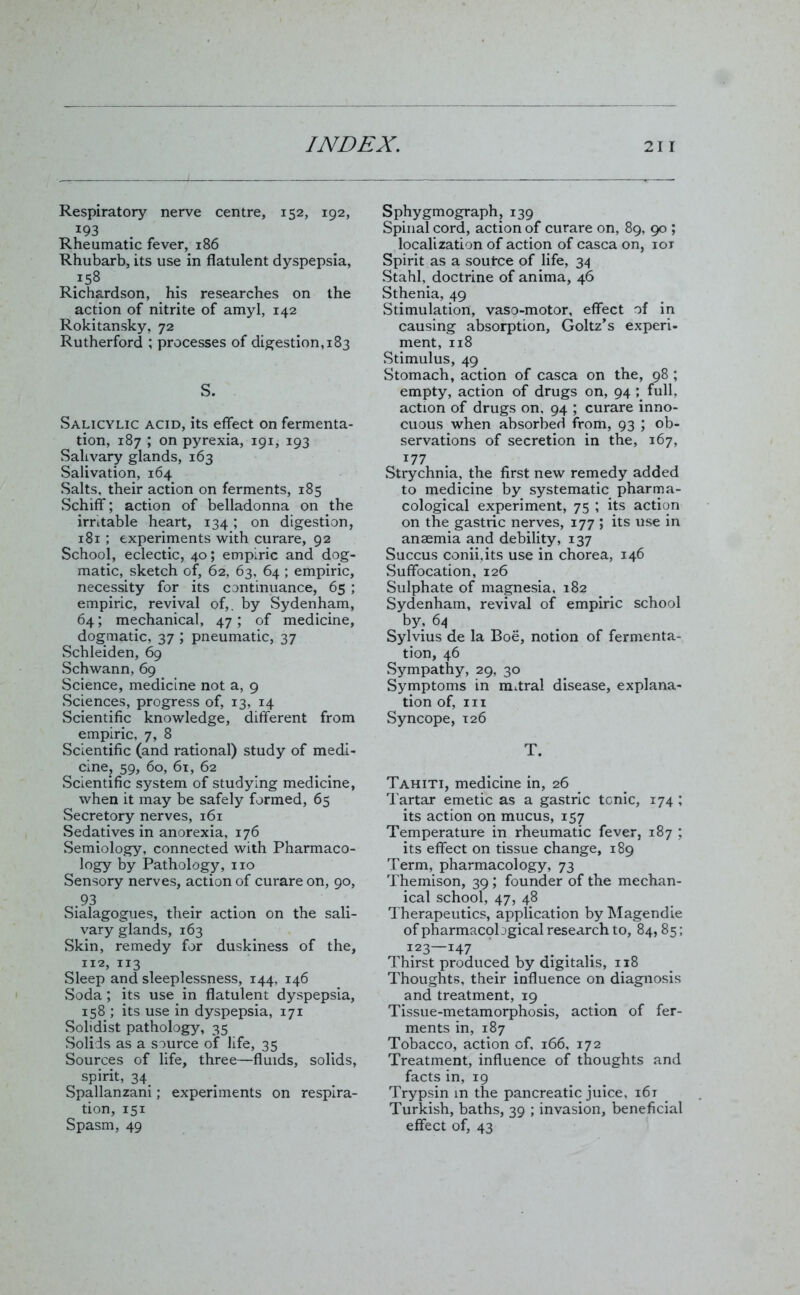 Respiratory nerve centre, 152, 192, 193 Rheumatic fever, 186 Rhubarb, its use in flatulent dyspepsia, 158 Richardson, his researches on the action of nitrite of amyl, 142 Rokitansky, 72 Rutherford ; processes of digestion, 183 S. Salicylic acid, its effect on fermenta- tion, 187 ; on pyrexia, 191, 193 Salivary glands, 163 Salivation, 164 Salts, their action on ferments, 185 Schiff; action of belladonna on the irritable heart, 134 ; on digestion, 181 ; experiments with curare, 92 School, eclectic, 40; empiric and dog- matic, sketch of, 62, 63, 64 ; empiric, necessity for its continuance, 65 ; empiric, revival of,, by Sydenham, 64; mechanical, 47; of medicine, dogmatic, 37 ; pneumatic, 37 Schleiden, 69 Schwann, 69 Science, medicine not a, 9 Sciences, progress of, 13, 14 Scientific knowledge, different from empiric, 7, 8 Scientific (and rational) study of medi- cine, 59, 60, 61, 62 Scientific system of studying medicine, when it may be safely formed, 65 Secretory nerves, 161 Sedatives in anorexia, 176 Semiology, connected with Pharmaco- logy by Pathology, no Sensory nerves, action of curare on, 90, .93 Sialagogues, their action on the sali- vary glands, 163 Skin, remedy for duskiness of the, 112, 113 Sleep and sleeplessness, 144, 146 Soda; its use in flatulent dyspepsia, 158 ; its use in dyspepsia, 171 Solidist pathology, 35 Solids as a source of life, 35 Sources of life, three—fluids, solids, spirit, 34 Spallanzani; experiments on respira- tion, 151 Spasm, 49 Sphygmograph, 139 Spinal cord, action of curare on, 89, 90 ; localization of action of casca on, iox Spirit as a soutce of life, 34 Stahl, doctrine of anima, 46 Sthenia, 49 Stimulation, vaso-motor, effect of in causing absorption, Goltz’s experi- ment, 118 Stimulus, 49 Stomach, action of casca on the, 98 ; empty, action of drugs on, 94 ; full, action of drugs on, 94 ; curare inno- cuous when absorbed from, 93 ; ob- servations of secretion in the, 167, 177 Strychnia, the first new remedy added to medicine by systematic pharma- cological experiment, 75 ; its action on the gastric nerves, 177 ; its use in anaemia and debility, 137 Succus conii.its use in chorea, 146 Suffocation, 126 Sulphate of magnesia, 182 Sydenham, revival of empiric school by, 64 Sylvius de la Boe, notion of fermenta- tion, 46 Sympathy, 29, 30 Symptoms in mitral disease, explana- tion of, III Syncope, 126 T. Tahiti, medicine in, 26 Tartar emetic as a gastric tonic, 174 ; its action on mucus, 157 Temperature in rheumatic fever, 187 ; its effect on tissue change, 189 Term, pharmacology, 73 Themison, 39 ; founder of the mechan- ical school, 47, 48 Therapeutics, application by Magendie ofpharmacpbgical research to, 84, 85; 123—147 . . . Thirst produced by digitalis, 118 Thoughts, their influence on diagnosis and treatment, 19 Tissue-metamorphosis, action of fer- ments in, 187 Tobacco, action of, 166, 172 Treatment, influence of thoughts and facts in, 19 Trypsin in the pancreatic juice, i6t Turkish, baths, 39 ; invasion, beneficial effect of, 43