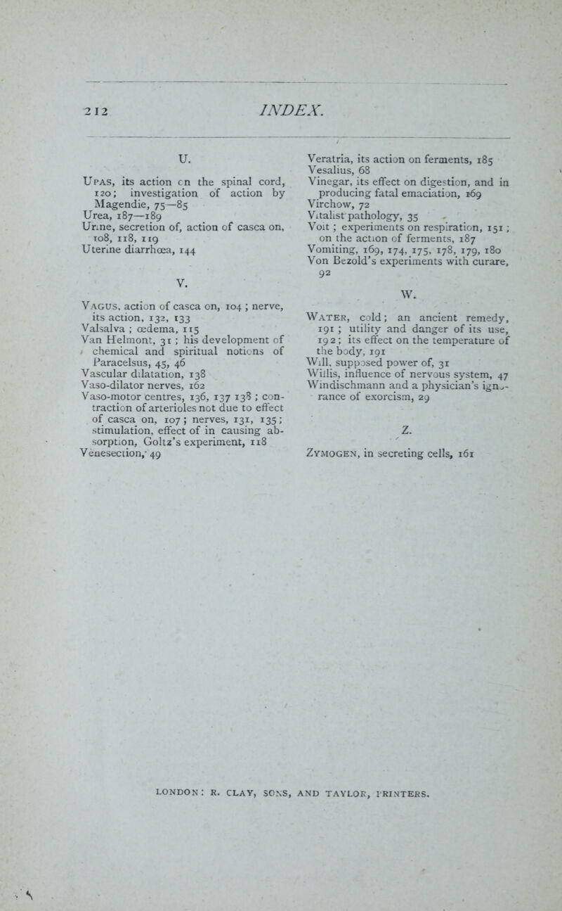 u. Upas, its action cn the spinal cord, 120; investigation of action by Magendie, 75—85 Urea, 187—189 Unne, secretion of, action of casca on, to8, 118, 119 Uterine diarrhoea, 144 V. Vagus, action of casca on, 104 ; nerve, its action, 132, 133 Valsalva ; oedema, 115 Van Helmont, 31 ; his development of chemical and spiritual notions of Paracelsus, 45, 46 Vascular dilatation, 138 Vaso-dilator nerves, 162 Vaso-motor centres, 136, 137 138 ; con- traction of arterioles not due to effect of casca on, 107; nerves, 131, 135; stimulation, effect of in causing ab- sorption, Goltz’s experiment, 118 Venesection,- 49 Veratria, its action on ferments, 185 Vesalius, 68 Vinegar, its effect on digestion, and in producing fatal emaciation, 169 Virchow, 72 Vitalist pathology, 35 Voit ; experiments on respiration, 151; on the action of ferments, 187 Vomiting, 169, 174. 175, 178, 179, 180 Von Bezold’s experiments with curare, 92 W. Water, cold; an ancient remedy, 191 ; utility and danger of its use, 192; its effect on the temperature of the body, 191 Will, supposed power of, 31 Willis, influence of nervous system, 47 Windischmann and a physician’s igno- rance of exorcism, 29 Z. Zymogen, in secreting cells, 161 LONDON : R. CLAY, SONS, AND TAYLOR, PRINTERS.
