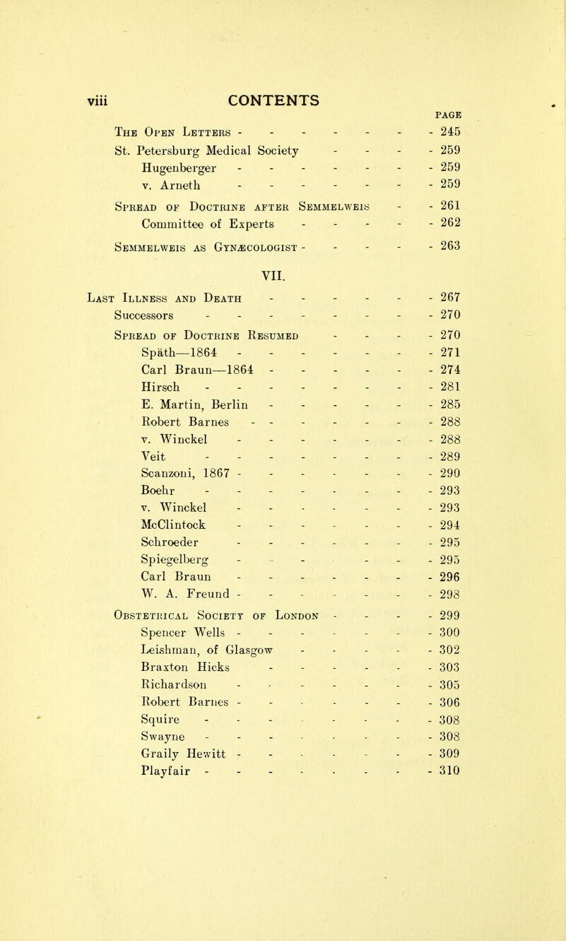 PAGE The Open Letters ------- 245 St. Petersburg Medical Society - - - . 259 Hugenberger ------- 259 V. Arneth - - 259 Spread of Doctrine after Semmelwbis - - 261 Committee of Experts . - - - - 262 SbMMELWBIS as GTNiECOLOGIST ----- 263 VII. Last Illness and Death - - - - - - 267 Successors -------- 270 Spread of Doctrine Resumed - . . . 270 Spath—1864 271 Carl Braun—1864 ------ 274 Hirsch 281 E. Martin, Berlin 285 Robert Barnes ------- 288 V. Winckel - - 288 Veit -------- 289 Scanzoui, 1867 - - 290 Boehr - - - 293 V. Winckel - - 293 McClintock ------- 294 Schroeder - - 295 Spiegelberg . .. . . ... 295 Carl Braun - - - - - - - 296 W. A. Freund - - 298 Obstetrical Society of London - - - - 299 Spencer Wells 300 Leisliman, of Glasgow . . . . . 302 Braxton Hicks 303 Richardson - - - - - - 305 Robert Barnes 306 Squire - - - 308 Swayne 308 Graily Hewitt 309 Playfair 310