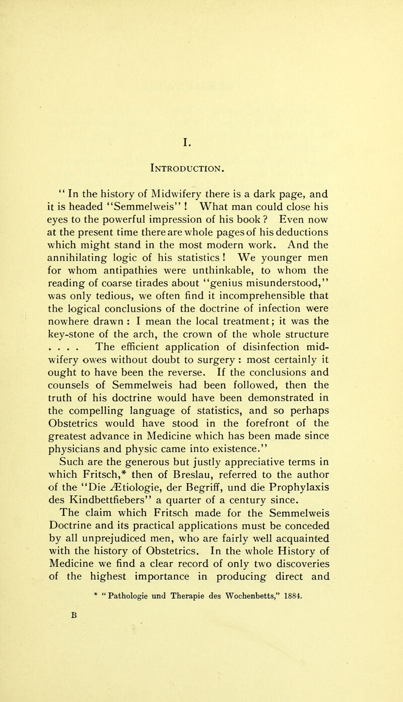 Introduction.  In the history of Midwifery there is a dark page, and it is headed Semmelweis ! What man could close his eyes to the powerful impression of his book ? Even now at the present time there are whole pages of his deductions which might stand in the most modern work. And the annihilating logic of his statistics ! We younger men for whom antipathies were unthinkable, to whom the reading of coarse tirades about genius misunderstood, was only tedious, we often find it incomprehensible that the logical conclusions of the doctrine of infection were nowhere drawn : I mean the local treatment; it was the key-stone of the arch, the crown of the whole structure . . . . The efficient application of disinfection mid- wifery owes without doubt to surgery : most certainly it ought to have been the reverse. If the conclusions and counsels of Semmelweis had been followed, then the truth of his doctrine would have been demonstrated in the compelling language of statistics, and so perhaps Obstetrics would have stood in the forefront of the greatest advance in Medicine which has been made since physicians and physic came into existence. Such are the generous but justly appreciative terms in which Fritsch,* then of Breslau, referred to the author of the Die ^tiologie, der Begriflf, und die Prophylaxis des Kindbettfiebers a quarter of a century since. The claim which Fritsch made for the Semmelweis Doctrine and its practical applications must be conceded by all unprejudiced men, who are fairly well acquainted with the history of Obstetrics. In the whole History of Medicine we find a clear record of only two discoveries of the highest importance in producing direct and * Pathologie und Therapie des Wochenbetts, 1884. B