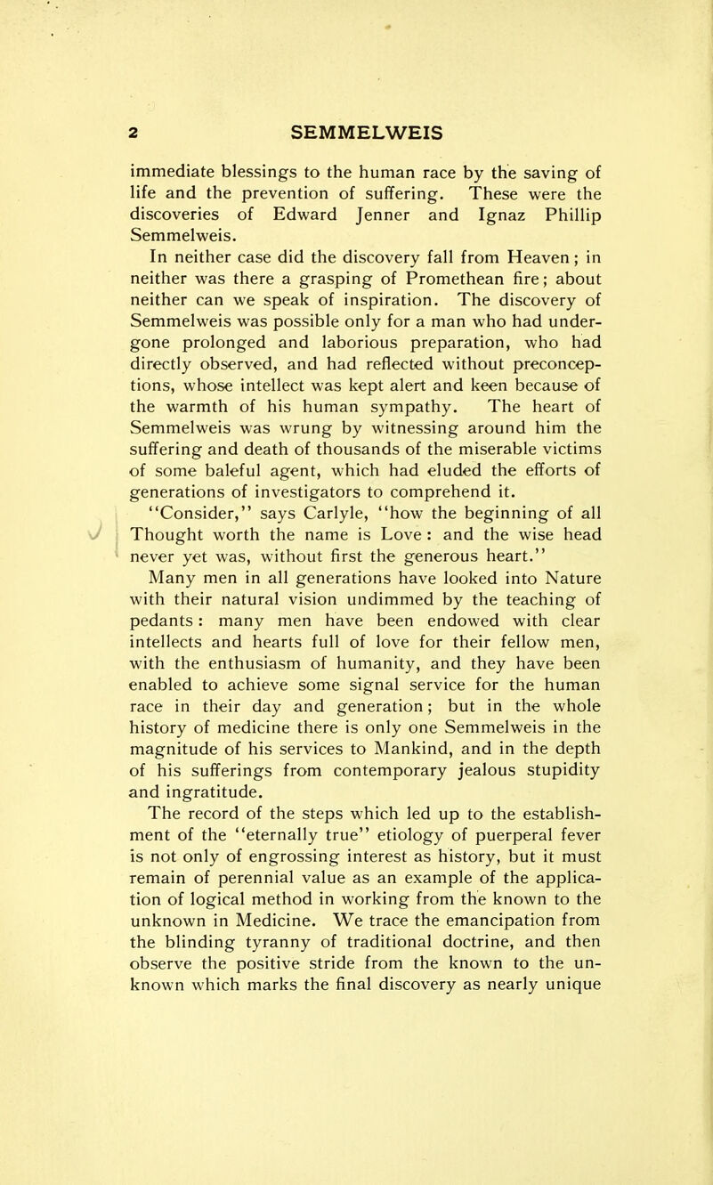 immediate blessings to the human race by the saving of life and the prevention of suffering. These were the discoveries of Edward Jenner and Ignaz Phillip Semmelweis. In neither case did the discovery fall from Heaven; in neither was there a grasping of Promethean fire; about neither can we speak of inspiration. The discovery of Semmelweis was possible only for a man who had under- gone prolonged and laborious preparation, who had directly observed, and had reflected without preconcep- tions, whose intellect was kept alert and keen because of the warmth of his human sympathy. The heart of Semmelweis was wrung by witnessing around him the suffering and death of thousands of the miserable victims of some baleful agent, which had eluded the efforts of generations of investigators to comprehend it. Consider, says Carlyle, how the beginning of all Thought worth the name is Love : and the wise head never yet was, without first the generous heart. Many men in all generations have looked into Nature with their natural vision undimmed by the teaching of pedants: many men have been endowed with clear intellects and hearts full of love for their fellow men, with the enthusiasm of humanity, and they have been enabled to achieve some signal service for the human race in their day and generation; but in the whole history of medicine there is only one Semmelweis in the magnitude of his services to Mankind, and in the depth of his sufferings from contemporary jealous stupidity and ingratitude. The record of the steps which led up to the establish- ment of the eternally true etiology of puerperal fever is not only of engrossing interest as history, but it must remain of perennial value as an example of the applica- tion of logical method in working from the known to the unknown in Medicine. We trace the emancipation from the blinding tyranny of traditional doctrine, and then observe the positive stride from the known to the un- known which marks the final discovery as nearly unique