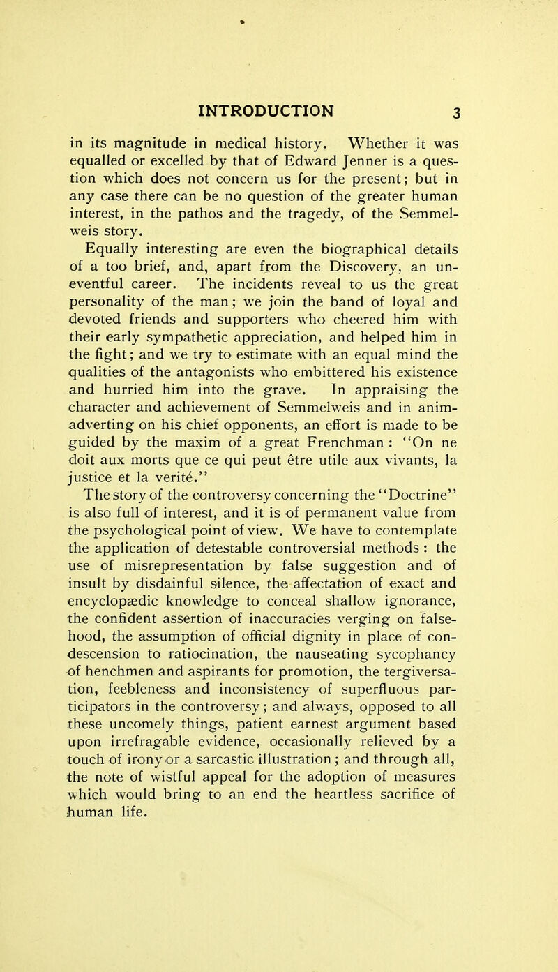 in its magnitude in medical history. Whether it was equalled or excelled by that of Edward Jenner is a ques- tion which does not concern us for the present; but in any case there can be no question of the greater human interest, in the pathos and the tragedy, of the Semmel- weis story. Equally interesting are even the biographical details of a too brief, and, apart from the Discovery, an un- eventful career. The incidents reveal to us the great personality of the man; we join the band of loyal and devoted friends and supporters who cheered him with their early sympathetic appreciation, and helped him in the fight; and we try to estimate with an equal mind the qualities of the antagonists who embittered his existence and hurried him into the grave. In appraising the character and achievement of Semmelweis and in anim- adverting on his chief opponents, an effort is made to be guided by the maxim of a great Frenchman : On ne doit aux morts que ce qui peut etre utile aux vivants, la justice et la verity. Thestoryof the controversy concerning the Doctrine is also full of interest, and it is of permanent value from the psychological point of view. We have to contemplate the application of detestable controversial methods : the use of misrepresentation by false suggestion and of insult by disdainful silence, the affectation of exact and encyclopaedic knowledge to conceal shallow ignorance, the confident assertion of inaccuracies verging on false- hood, the assumption of official dignity in place of con- descension to ratiocination, the nauseating sycophancy of henchmen and aspirants for promotion, the tergiversa- tion, feebleness and inconsistency of superfluous par- ticipators in the controversy; and always, opposed to all these uncomely things, patient earnest argument based upon irrefragable evidence, occasionally relieved by a touch of irony or a sarcastic illustration ; and through all, the note of wistful appeal for the adoption of measures which would bring to an end the heartless sacrifice of human life.