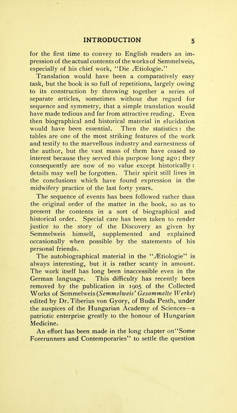 for the first time to convey to English readers an im- pression of the actual contents of the works of Semmelweis, especially of his chief work, Die ^tiologie. Translation would have been a comparatively easy task, but the book is so full of repetitions, largely owing to its construction by throwing together a series of separate articles, sometimes without due regard for sequence and symmetry, that a simple translation would have made tedious and far from attractive reading. Even then biographical and historical material in elucidation would have been essential. Then the statistics : the tables are one of the most striking features of the work and testify to the marvellous industry and earnestness of the author, but the vast mass of them have ceased to interest because they served this purpose long ago; they consequently are now of no value except historically : details may well be forgotten. Their spirit still lives in the conclusions which have found expression in the midwifery practice of the last forty years. The sequence of events has been followed rather than the original order of the matter in the book, so as to present the contents in a sort of biographical and historical order. Special care has been taken to render justice to the story of the Discovery as given by Semmelweis himself, supplemented and explained occasionally when possible by the statements of his personal friends. The autobiographical material in the ^tiologie is always interesting, but it is rather scanty in amount. The work itself has long been inaccessible even in the German language. This difficulty has recently been removed by the publication in 1905 of the Collected Works of Semmelweis (Semmelweis' Gesammelte Werke) edited by Dr. Tiberius von Gybry, of Buda Pesth, under the auspices of the Hungarian Academy of Sciences—a patriotic enterprise greatly to the honour of Hungarian Medicine. An effort has been made in the long chapter onSome Forerunners and Contemporaries to settle the question