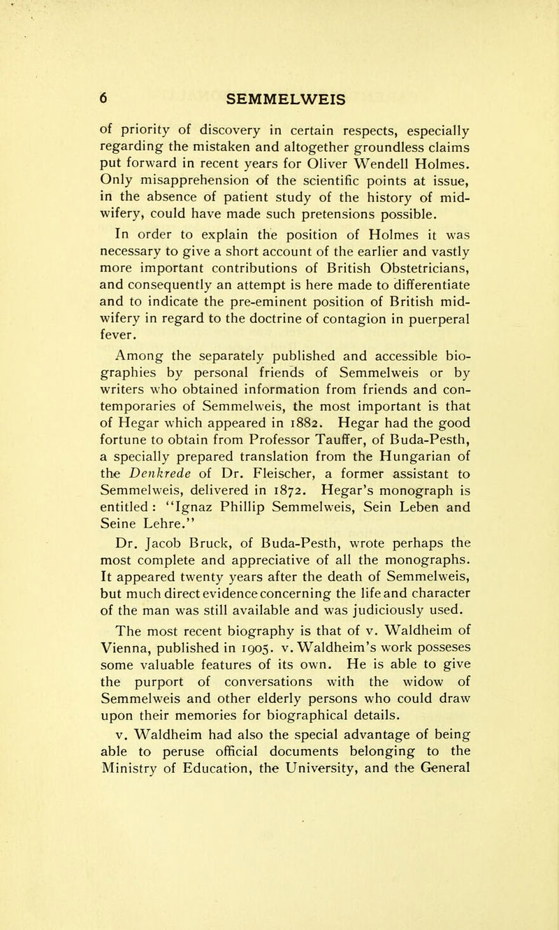 of priority of discovery in certain respects, especially regarding the mistaken and altogether groundless claims put forward in recent years for Oliver Wendell Holmes. Only misapprehension of the scientific points at issue, in the absence of patient study of the history of mid- wifery, could have made such pretensions possible. In order to explain the position of Holmes it was necessary to give a short account of the earlier and vastly more important contributions of British Obstetricians, and consequently an attempt is here made to differentiate and to indicate the pre-eminent position of British mid- wifery in regard to the doctrine of contagion in puerperal fever. Among the separately published and accessible bio- graphies by personal friends of Semmelweis or by writers who obtained information from friends and con- temporaries of Semmelweis, the most important is that of Hegar which appeared in 1882. Hegar had the good fortune to obtain from Professor TaufTer, of Buda-Pesth, a specially prepared translation from the Hungarian of the Denkrede of Dr. Fleischer, a former assistant to Semmelweis, delivered in 1872. Hegar's monograph is entitled: Ignaz Phillip Semmelweis, Sein Leben and Seine Lehre. Dr. Jacob Bruck, of Buda-Pesth, wrote perhaps the most complete and appreciative of all the monographs. It appeared twenty years after the death of Semmelweis, but much direct evidence concerning the life and character of the man was still available and was judiciously used. The most recent biography is that of v. Waldheim of Vienna, published in 1905. v, Waldheim's work posseses some valuable features of its own. He is able to give the purport of conversations with the widow of Semmelweis and other elderly persons who could draw upon their memories for biographical details. V. Waldheim had also the special advantage of being able to peruse official documents belonging to the Ministry of Education, the University, and the General