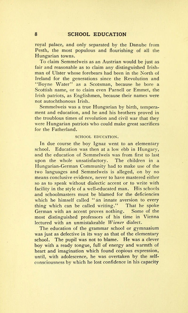 royal palace, and only separated by the Danube from Pesth, the most populous and flourishing of all the Hungarian towns. To claim Semmelweis as an Austrian would be just as fair and reasonable as to claim any distinguished Irish- man of Ulster whose forebears had been in the North of Ireland for the generations since the Revolution and Boyne Water as a Scotsman, because he bore a Scottish name, or to claim even Parnell or Emmet, the Irish patriots, as Englishmen, because their names were not autochthonous Irish. Semmelweis was a true Hungarian by birth, tempera- ment and education, and he and his brothers proved in the troublous times of revolution and civil war that they were Hungarian patriots who could make great sacrifices for the Fatherland. SCHOOL EDUCATION. In due course the boy Ignaz went to an elementary school. Education was then at a low ebb in Hungary, and the education of Semmelweis was from first to last upon the whole unsatisfactory. The children in a Hungarian-German Community had to make use of the two languages and Semmelweis is alleged, on by no means conclusive evidence, never to have mastered either so as to speak without dialectic accent or to write with facility in the style of a well-educated man. His schools and schoolmasters must be blamed for the deficiencies which he himself called an innate aversion to every thing which can be called writing. That he spoke German with an accent proves nothing. Some of the most distinguished professors of his time in Vienna lectured with an unmistakeable Wiener dialect. The education of the grammar school or gymnasium was just as defective in its way as that of the elementary school. The pupil was not to blame. He was a clever boy with a ready tongue, full of energy and warmth of heart and imagination which found copious expression, until, with adolescence, he was overtaken by the self- consciousness by which he lost confidence in his capacity
