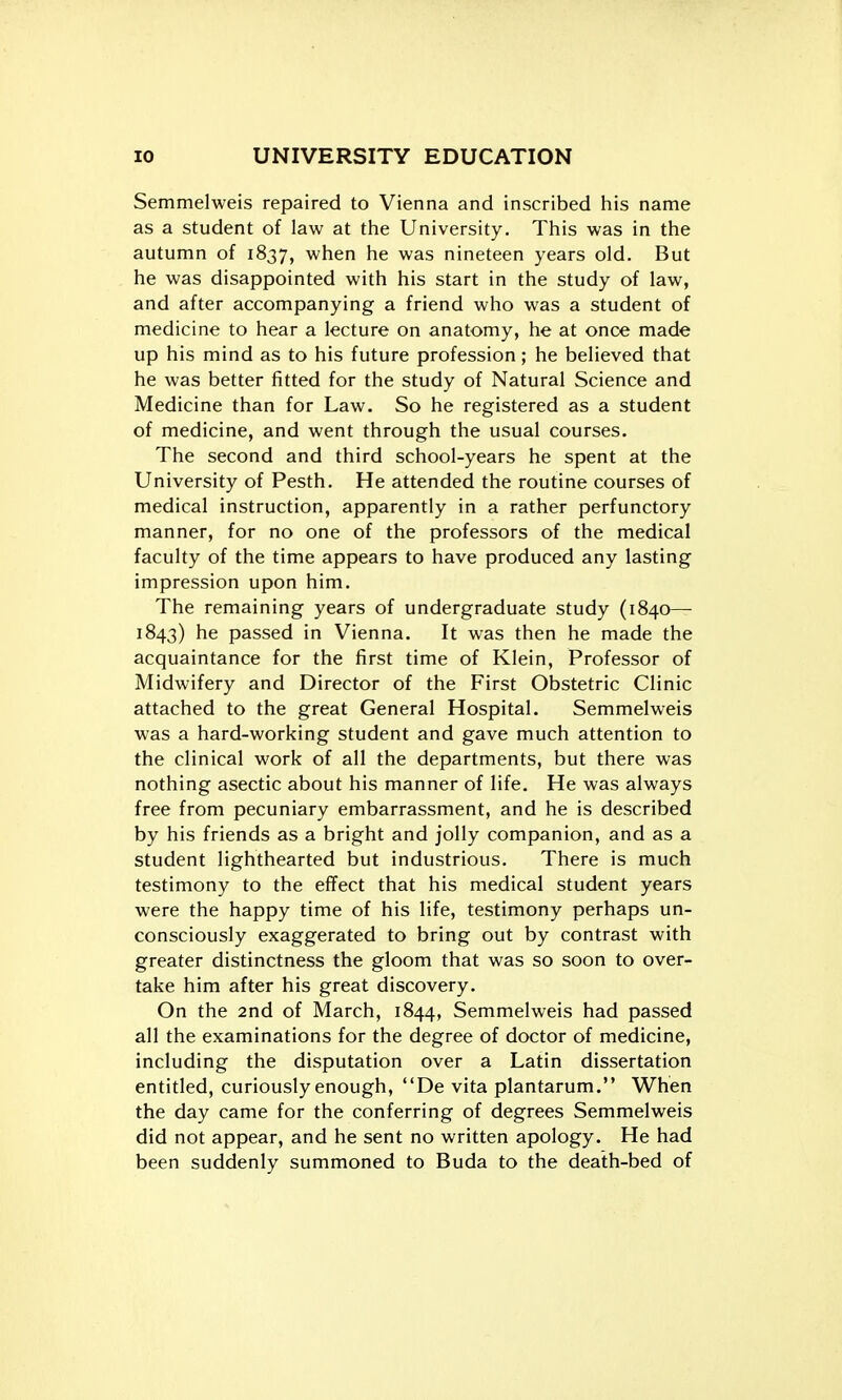 Semmelweis repaired to Vienna and inscribed his name as a student of law at the University. This was in the autumn of 1837, when he was nineteen years old. But he was disappointed with his start in the study of law, and after accompanying a friend who was a student of medicine to hear a lecture on anatomy, he at once made up his mind as to his future profession; he believed that he was better fitted for the study of Natural Science and Medicine than for Law. So he registered as a student of medicine, and went through the usual courses. The second and third school-years he spent at the University of Pesth. He attended the routine courses of medical instruction, apparently in a rather perfunctory manner, for no one of the professors of the medical faculty of the time appears to have produced any lasting impression upon him. The remaining years of undergraduate study (1840— 1843) he passed in Vienna. It was then he made the acquaintance for the first time of Klein, Professor of Midwifery and Director of the First Obstetric Clinic attached to the great General Hospital. Semmelweis was a hard-working student and gave much attention to the clinical work of all the departments, but there was nothing asectic about his manner of life. He was always free from pecuniary embarrassment, and he is described by his friends as a bright and jolly companion, and as a student lighthearted but industrious. There is much testimony to the effect that his medical student years were the happy time of his life, testimony perhaps un- consciously exaggerated to bring out by contrast with greater distinctness the gloom that was so soon to over- take him after his great discovery. On the 2nd of March, 1844, Semmelweis had passed all the examinations for the degree of doctor of medicine, including the disputation over a Latin dissertation entitled, curiously enough, De vita plantarum. When the day came for the conferring of degrees Semmelweis did not appear, and he sent no written apology. He had been suddenly summoned to Buda to the death-bed of
