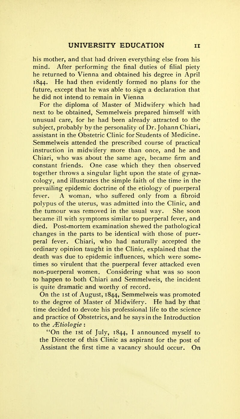 his mother, and that had driven everything else from his mind. After performing the final duties of filial piety he returned to Vienna and obtained his degree in April 1844. He had then evidently formed no plans for the future, except that he was able to sign a declaration that he did not intend to remain in Vienna For the diploma of Master of Midwifery which had next to be obtained, Semmelweis prepared himself with unusual care, for he had been already attracted to the subject, probably by the personality of Dr. Johann Chiari, assistant in the Obstetric Clinic for Students of Medicine. Semmelweis attended the prescribed course of practical instruction in midwifery more than once, and he and Chiari, who was about the same age, became firm and constant friends. One case which they then observed together throws a singular light upon the state of gynae- cology, and illustrates the simple faith of the time in the prevailing epidemic doctrine of the etiology of puerperal fever. A woman, who suffered only from a fibroid polypus of the uterus, was admitted into the Clinic, and the tumour was removed in the usual way. She soon became ill with symptoms similar to puerperal fever, and died. Post-mortem examination shewed the pathological changes in the parts to be identical with those of puer- peral fever. Chiari, who had naturally accepted the ordinary opinion taught in the Clinic, explained that the death was due to epidemic influences, which were some- times so virulent that the puerperal fever attacked even non-puerperal women. Considering what was so soon to happen to both Chiari and Semmelweis, the incident is quite dramatic and worthy of record. On the ist of August, 1844, Semmelweis was promoted to the degree of Master of Midwifery. He had by that time decided to devote his professional life to the science and practice of Obstetrics, and he says in the Introduction to the ^tiologie : On the ist of July, 1844, I announced myself to the Director of this Clinic as aspirant for the post of Assistant the first time a vacancy should occur. On