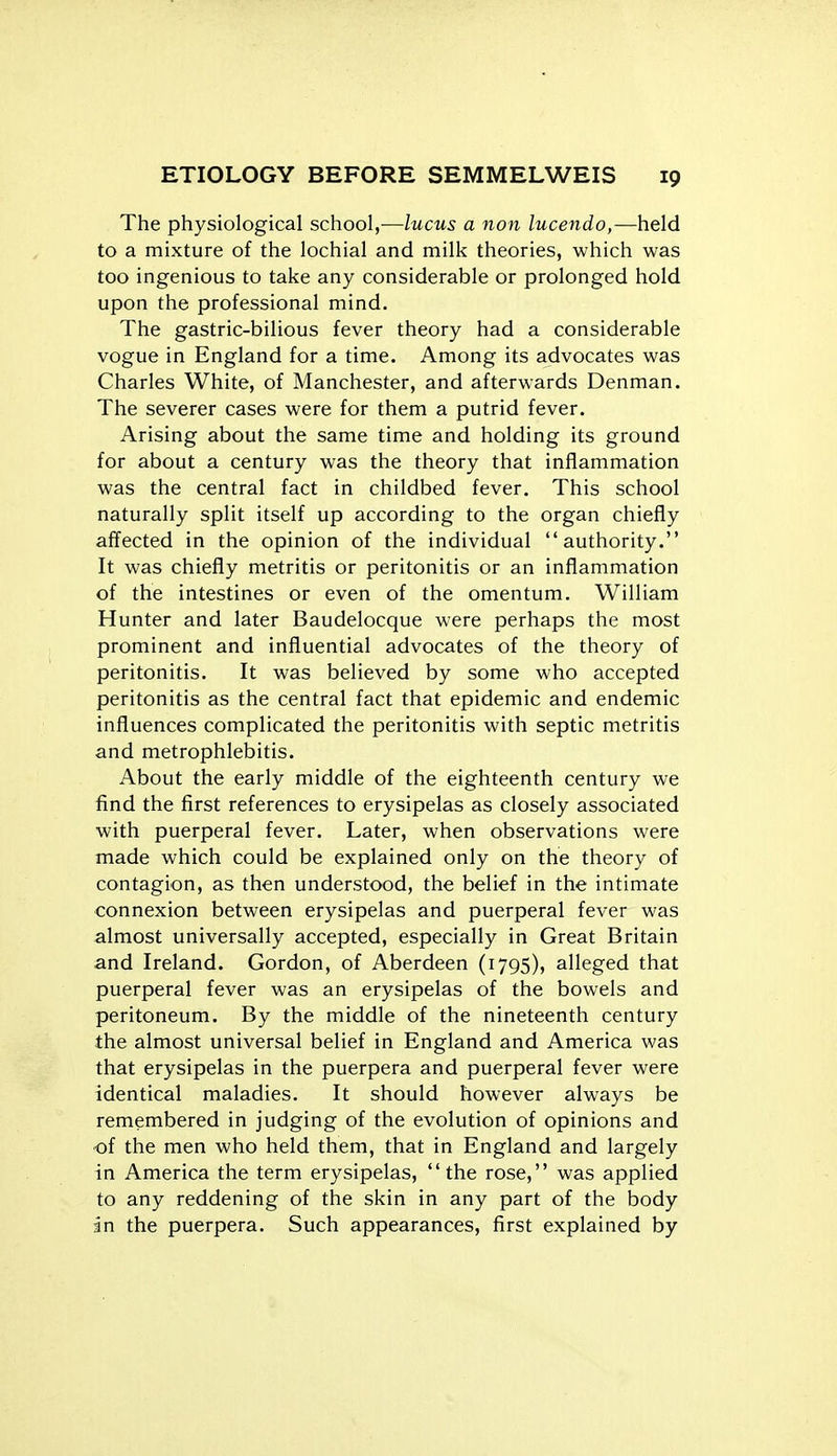 The physiological school,—lucus a non lucendo,—held to a mixture of the lochial and milk theories, which was too ingenious to take any considerable or prolonged hold upon the professional mind. The gastric-bilious fever theory had a considerable vogue in England for a time. Among its advocates was Charles White, of Manchester, and afterwards Denman. The severer cases were for them a putrid fever. Arising about the same time and holding its ground for about a century was the theory that inflammation was the central fact in childbed fever. This school naturally split itself up according to the organ chiefly affected in the opinion of the individual authority. It was chiefly metritis or peritonitis or an inflammation of the intestines or even of the omentum, William Hunter and later Baudelocque were perhaps the most prominent and influential advocates of the theory of peritonitis. It was believed by some who accepted peritonitis as the central fact that epidemic and endemic influences complicated the peritonitis with septic metritis and metrophlebitis. About the early middle of the eighteenth century we find the first references to erysipelas as closely associated with puerperal fever. Later, when observations were made which could be explained only on the theory of contagion, as then understood, the belief in the intimate connexion between erysipelas and puerperal fever was almost universally accepted, especially in Great Britain and Ireland. Gordon, of Aberdeen (1795), alleged that puerperal fever was an erysipelas of the bowels and peritoneum. By the middle of the nineteenth century the almost universal belief in England and America was that erysipelas in the puerpera and puerperal fever were identical maladies. It should however always be remembered in judging of the evolution of opinions and of the men who held them, that in England and largely in America the term erysipelas, the rose, was applied to any reddening of the skin in any part of the body in the puerpera. Such appearances, first explained by