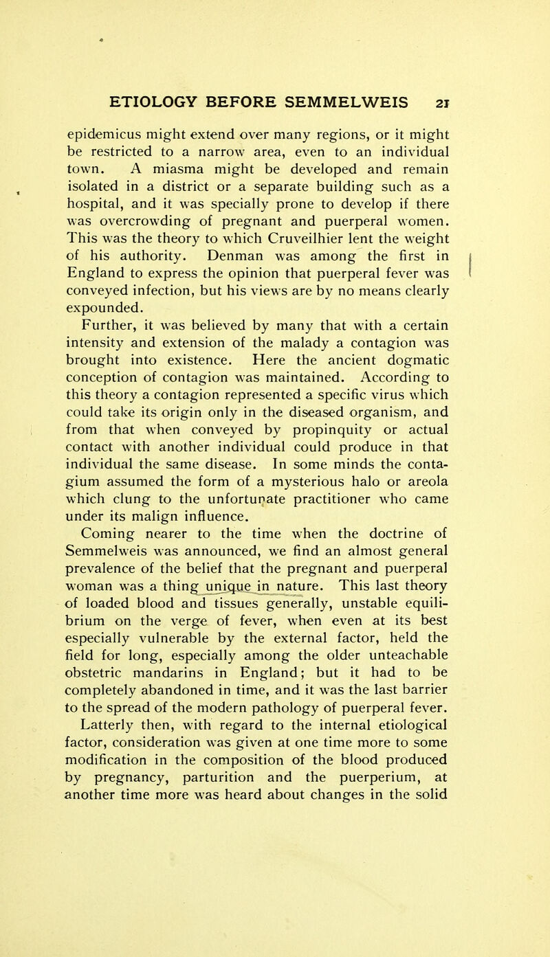 epidemicus might extend over many regions, or it might be restricted to a narrow area, even to an individual town. A miasma might be developed and remain isolated in a district or a separate building such as a hospital, and it was specially prone to develop if there was overcrowding of pregnant and puerperal women. This was the theory to which Cruveilhier lent the weight of his authority. Denman was among the first in 1 England to express the opinion that puerperal fever was i conveyed infection, but his views are by no means clearly expounded. Further, it was believed by many that with a certain intensity and extension of the malady a contagion was brought into existence. Here the ancient dogmatic conception of contagion was maintained. According to this theory a contagion represented a specific virus which could take its origin only in the diseased organism, and from that when conveyed by propinquity or actual contact with another individual could produce in that individual the same disease. In some minds the conta- gium assumed the form of a mysterious halo or areola which clung to the unfortunate practitioner who came under its malign influence. Coming nearer to the time when the doctrine of Semmelweis was announced, we find an almost general prevalence of the belief that the pregnant and puerperal woman was a thing urijque in nature. This last theory of loaded blood and tissues generally, unstable equili- brium on the verge of fever, when even at its best especially vulnerable by the external factor, held the field for long, especially among the older unteachable obstetric mandarins in England; but it had to be completely abandoned in time, and it was the last barrier to the spread of the modern pathology of puerperal fever. Latterly then, with regard to the internal etiological factor, consideration was given at one time more to some modification in the composition of the blood produced by pregnancy, parturition and the puerperium, at another time more was heard about changes in the solid