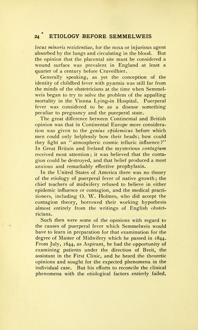 locus minoris resistentiae, for the noxa or injurious agent absorbed by the lungs and circulating in the blood. But the opinion that the placental site must be considered a wound surface was prevalent in England at least a quarter of a century before Cruveilhier. Generally speaking, as yet the conception of the identity of childbed fever with pyaemia was still far from the minds of the obstetricians at the time when Semmel- weis began to try to solve the problem of the appalling mortality in the Vienna Lying-in Hospital. Puerperal fever was considered to be as a disease something peculiar to pregnancy and the puerperal state. The great difference between Continental and British opinion was that in Continental Europe more considera- tion was given to the genius epidemicus before which men could only helplessly bow their heads; how could they fight an atmospheric cosmic telluric influence? In Great Britain and Ireland the mysterious contagium received most attention; it was believed that the conta- gion could be destroyed, and that belief produced a most anxious and remarkably effective prophylaxis. In the United States of America there was no theory of the etiology of puerperal fever of native growth; the chief teachers of midwifery refused to believe in either epidemic influence or contagion, and the medical practi- tioners, including O. W. Holmes, who did accept the contagion theory, borrowed their working hypothesis almost entirely from the writings of English obstet- ricians. Such then were some of the opinions with regard to the causes of puerperal fever which Semmelweis would have to learn in preparation for that examination for the degree of Master of Midwifery which he passed in 1844. From July, 1844, as Aspirant, he had the opportunity of examining patients under the direction of Breit, the assistant in the First Clinic, and he heard the theoretic opinions and sought for the expected phenomena in the individual case. But his efforts to reconcile the clinical phenomena with the etiological factors entirely failed.