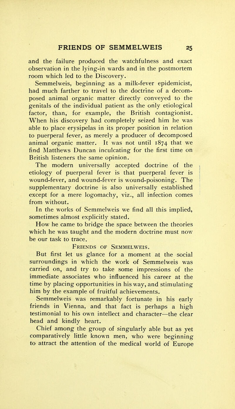 and the failure produced the watchfulness and exact observation in the lying-in wards and in the postmortem room which led to the Discovery. Semmelweis, beginning as a milk-fever epidemicist, had much farther to travel to the doctrine of a decom- posed animal organic matter directly conveyed to the genitals of the individual patient as the only etiological factor, than, for example, the British contagionist. When his discovery had completely seized him he was able to place erysipelas in its proper position in relation to puerperal fever, as merely a producer of decomposed animal organic matter. It was not until 1874 that we find Matthews Duncan inculcating for the first time on British listeners the same opinion. The modern universally accepted doctrine of the j etiology of puerperal fever is that puerperal fever is \ wound-fever, and wound-fever is wound-poisoning. The ! supplementary doctrine is also universally established except for a mere logomachy, viz., all infection comes from without. In the works of Semmel-weis we find all this implied, sometimes almost explicitly stated. How he came to bridge the space between the theories which he was taught and the modern doctrine must now be our task to trace. Friends of Semmelweis, But first let us glance for a moment at the social surroundings in which the work of Semmelweis was carried on, and try to take some impressions of the immediate associates who influenced his career at the time by placing opportunities in his way, and stimulating him by the example of fruitful achievements. Semmelweis was remarkably fortunate in his early friends in Vienna, and that fact is perhaps a high testimonial to his own intellect and character—the clear head and kindly heart. Chief among the group of singularly able but as yet comparatively little known men, who were beginning to attract the attention of the medical world of Europe