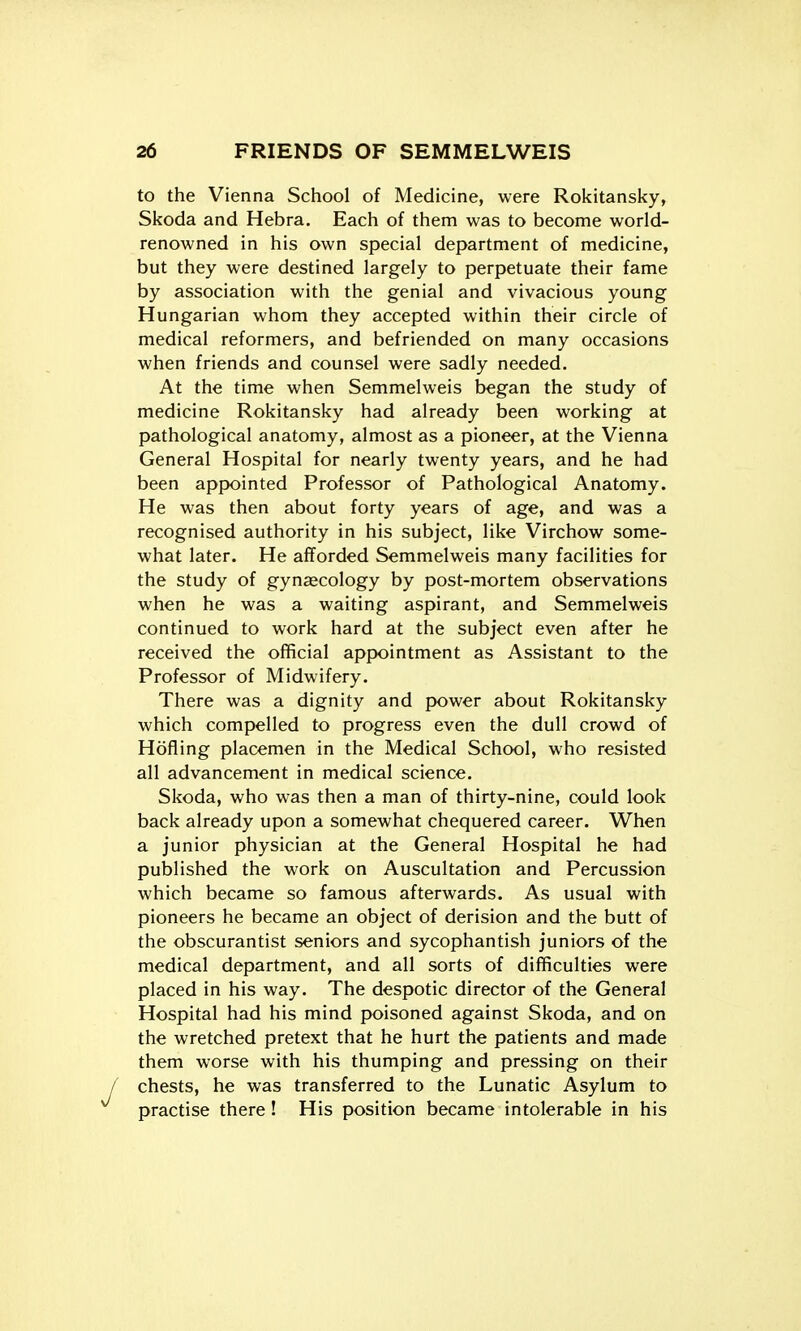 to the Vienna School of Medicine, were Rokitansky, Skoda and Hebra. Each of them was to become world- renowned in his own special department of medicine, but they were destined largely to perpetuate their fame by association with the genial and vivacious young Hungarian whom they accepted within their circle of medical reformers, and befriended on many occasions when friends and counsel were sadly needed. At the time when Semmelweis began the study of medicine Rokitansky had already been working at pathological anatomy, almost as a pioneer, at the Vienna General Hospital for nearly twenty years, and he had been appointed Professor of Pathological Anatomy. He was then about forty years of age, and was a recognised authority in his subject, like Virchow some- what later. He afforded Semmelweis many facilities for the study of gynascology by post-mortem observations when he was a waiting aspirant, and Semmelweis continued to work hard at the subject even after he received the official appointment as Assistant to the Professor of Midwifery. There was a dignity and power about Rokitansky which compelled to progress even the dull crowd of Hofling placemen in the Medical School, who resisted all advancement in medical science. Skoda, who was then a man of thirty-nine, could look back already upon a somewhat chequered career. When a junior physician at the General Hospital he had published the work on Auscultation and Percussion which became so famous afterwards. As usual with pioneers he became an object of derision and the butt of the obscurantist seniors and sycophantish juniors of the medical department, and all sorts of difficulties were placed in his way. The despotic director of the General Hospital had his mind poisoned against Skoda, and on the wretched pretext that he hurt the patients and made them worse with his thumping and pressing on their chests, he was transferred to the Lunatic Asylum to practise there! His position became intolerable in his
