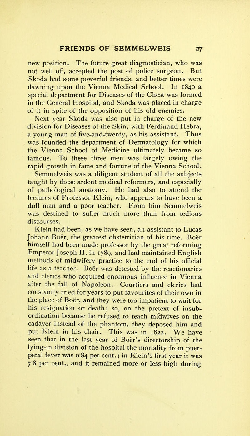new position. The future great diagnostician, who was not well off, accepted the post of police surgeon. But Skoda had some powerful friends, and better times were dawning upon the Vienna Medical School. In 1840 a special department for Diseases of the Chest was formed in the General Hospital, and Skoda was placed in charge of it in spite of the opposition of his old enemies. Next year Skoda was also put in charge of the new division for Diseases of the Skin, with Ferdinand Hebra, a young man of five-and-twenty, as his assistant. Thus was founded the department of Dermatology for which the Vienna School of Medicine ultimately became so famous. To these three men was largely owing the rapid growth in fame and fortune of the Vienna School. Semmelweis was a diligent student of all the subjects taught by these ardent medical reformers, and especially of pathological anatomy. He had also to attend the lectures of Professor Klein, who appears to have been a dull man and a poor teacher. From him Semmelweis was destined to suffer much more than from tedious discourses. Klein had been, as we have seen, an assistant to Lucas Johann Boer, the greatest obstetrician of his time. Boer himself had been made professor by the great reforming Emperor Joseph II. in 1789, and had maintained English methods of midwifery practice to the end of his official life as a teacher. Boer was detested by the reactionaries and clerics who acquired enormous influence in Vienna after the fall of Napoleon. Courtiers and clerics had constantly tried for years to put favourites of their own in the place of Boer, and they were too impatient to wait for his resignation or death; so, on the pretext of insub- ordination because he refused to teach midwives on the cadaver instead of the phantom, they deposed him and put Klein in his chair. This was in 1822. We have seen that in the last year of Boer's directorship of the lying-in division of the hospital the mortality from puer- peral fever was 0*84 per cent.; in Klein's first year it was 7'8 per cent., and it remained more or less high during