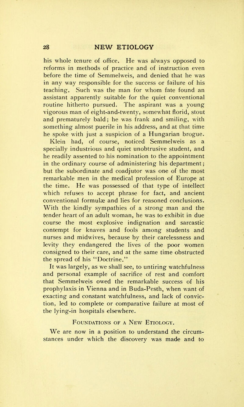 his whole tenure of office. He was always opposed to reforms in methods of practice and of instruction even before the time of Semmelweis, and denied that he was in any way responsible for the success or failure of his teaching. Such was the man for whom fate found an assistant apparently suitable for the quiet conventional routine hitherto pursued. The aspirant was a young vigorous man of eight-and-twenty, somewhat florid, stout and prematurely bald; he was frank and smiling, with something almost puerile in his address, and at that time he spoke with just a suspicion of a Hungarian brogue. Klein had, of course, noticed Semmelweis as a specially industrious and quiet unobtrusive student, and he readily assented to his nomination to the appointment in the ordinary course of administering his department; but the subordinate and coadjutor was one of the most remarkable men in the medical profession of Europe at the time. He was possessed of that type of intellect which refuses to accept phrase for fact, and ancient conventional formulae and lies for reasoned conclusions. With the kindly sympathies of a strong man and the tender heart of an adult woman, he was to exhibit in due course the most explosive indignation and sarcastic contempt for knaves and fools among students and nurses and midwives, because by their carelessness and levity they endangered the lives of the poor women consigned to their care, and at the same time obstructed the spread of his Doctrine. It was largely, as we shall see, to untiring watchfulness and personal example of sacrifice of rest and comfort that Semmelweis owed the remarkable success of his prophylaxis in Vienna and in Buda-Pesth, when want of exacting and constant watchfulness, and lack of convic- tion, led to complete or comparative failure at most of the lying-in hospitals elsewhere. Foundations of a New Etiology. We are now in a position to understand the circum- stances under which the discovery was made and to