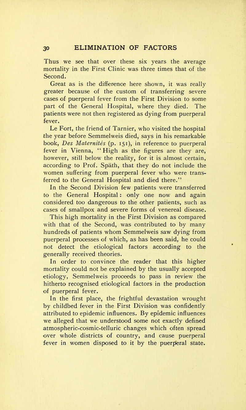 Thus we see that over these six years the average mortaHty in the First Clinic was three times that of the Second. Great as is the difference here shown, it was really greater because of the custom of transferring severe cases of puerperal fever from the First Division to some part of the General Hospital, where they died. The patients were not then registered as dying from puerperal fever. Le Fort, the friend of Tarnier, who visited the hospital the year before Semmelweis died, says in his remarkable book, Des Maternites (p. 151), in reference to puerperal fever in Vienna, High as the figures are they are, however, still below the reality, for it is almost certain, according to Prof. Spath, that they do not include the women suffering from puerperal fever who were trans- ferred to the General Hospital and died there. In the Second Division few patients were transferred to the General Hospital: only one now and again considered too dangerous to the other patients, such as cases of smallpox and severe forms of venereal disease. This high mortality in the First Division as compared with that of the Second, was contributed to by many hundreds of patients whom Semmelweis saw dying from puerperal processes of which, as has been said, he could not detect the etiological factors according to the generally received theories. In order to convince the reader that this higher mortality could not be explained by the usually accepted •etiology, Semmelweis proceeds to pass in review the hitherto recognised etiological factors in the production of puerperal fever. In the first place, the frightful devastation wrought by childbed fever in the First Division was confidently attributed to epidemic influences. By epidemic influences we alleged that we understood some not exactly defined atmospheric-cosmic-telluric changes which often spread over whole districts of country, and cause puerperal fever in women disposed to it by the puerperal state.